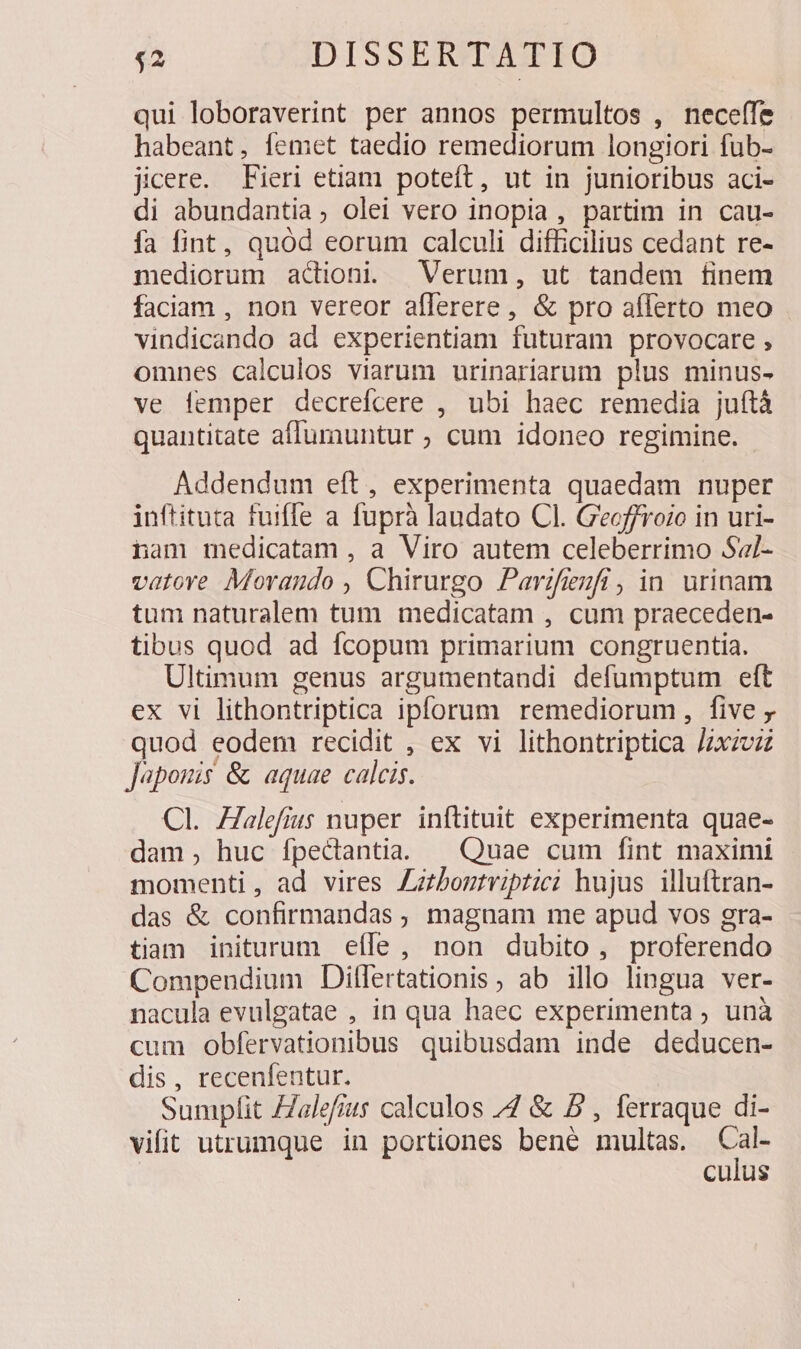 qui loboraverint per annos permultos , neceffe habeant, [emet taedio remediorum longiori fub- jicere. Fieri etiam poteft, ut in junioribus aci- di abundantia, olei vero inopia, partim in cau- fa fint, quód eorum calculi difficilius cedant re- mediorum acdioni; Verum, ut tandem finem faciam , non vereor afferere, &amp; pro afferto meo vindicando ad experientiam futuram provocare , omnes calculos viarum urinariarum plus minus- ve femper decrefcere , ubi haec remedia juítà quantitate affumuntur ; cum idoneo regimine. Addendum eft, experimenta quaedam nuper inftituta fuiffe a. fuprà laudato Cl. G'eoffroio in uri- nam medicatam , a Viro autem celeberrimo Sal- vatove. Morando , Chirurgo Parifieufi, in. urinam tum naturalem tum medicatam , cum praeceden- tibus quod ad fcopum primarium congruentia. Ultimum genus argumentandi defumptum eft ex vi lithontriptica ipforum remediorum, five quod eodem recidit , ex vi lithontriptica Jzxzvz Japouis &amp; aquae calcis. Cl. Zalefius nuper inftituit experimenta quae- dam, huc fpectantia. — Quae cum fint maximi momenti, ad vires Zztbontviptici hujus illuftran- das &amp; confirmandas , magnam me apud vos gra- tiam initurum eíle, non dubito, proferendo Compendium Dilflertationis , ab illo lingua ver- nacula evulgatae , in qua haec experimenta ; unà cum obfervationibus quibusdam inde deducen- dis, recenfentur. Sumplit ZZalefius calculos ZZ &amp; 5 , ferraque di- vifit utrumque in portiones bene multas. eal culus