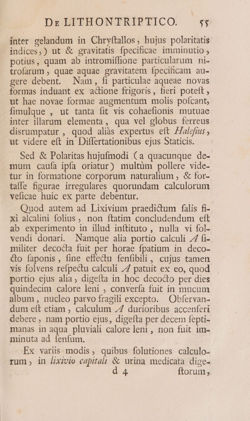 inter selandum in Chryftallos, hujus polaritatis indices, ) ut &amp; gravitatis fpecificae imminutio ; potius, quam ab intromiffione particularum ni- trofarum , quae aquae gravitatem fpecificam au- gere debent. Nam, fi particulae aqueae novas tormas induant ex actione frigoris, fieri poteft , ut hae novae formae augmentum molis polcant, fimulque , ut tanta fit vis cohaefionis mutuae inter illarum elementa, qua vel globus ferreus disrumpatur , quod alias expertus eft Zalefrus , ut videre eft in Diflertationibus ejus Staticis. Sed &amp; Polaritas hujufmodi (a quacunque de- mum caufa ipfa oriatur) multüm pollere vide- tur in formatione corporum naturalium ; &amp; for- taffe figurae irregulares quorundam calculorum veficae huic ex parte debentur. Quod autem ad Lixivium praedictum falis fi- xi alcalini folius ; non ftatim concludendum eft ab experimento in illud inftituto , nulla vi fol- vendi donari. Namque alia portio calculi 74 fi- militer decocta fuit per horae fpatium in deco- &amp;o faponis, fine effectu fenfibili , cujus tamen vis folvens refpectu calculi 77 patuit ex eo, quod portio ejus alia; digefta in hoc decodo per dies quindecim calore leni ; converfa fuit in mucum album, nucleo parvo fragili excepto. — Obfervan- dum eít etiam , calculum 7Z durioribus accenferi debere, nam portio ejus, digefta per decem fepti- manas in aqua pluviali calore leni , non fuit im- minuta ad ienfum. Ex variis. modis , quibus folutiones calculo- rum; in Jxzvio capital] &amp; urina medicata dige- d 4 ftorum ,.