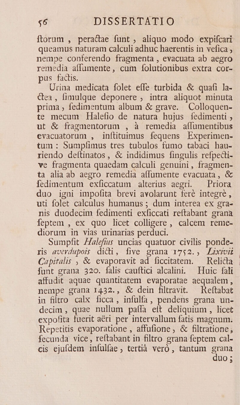 ftorum , peradae funt , aliquo modo expifcari queamus naturam calculi adhuc haerentis in vefica nempe conferendo fragmenta , evacuata ab aegro remedia affumente, cum folutionibus extra cor- pus factis. Urina medicata folet effe turbida &amp; quafi la- &amp;ea3, fimulque deponere , intra aliquot minuta prima ; fedimentum album &amp; grave. —Colloquen- te mecum Halefio de natura hujus íedimenti ; ut &amp; fragmentorum , à remedia aflumentibus evacuatorum , inítituimus fequens Experimen- tum: Sumpfíimus tres tubulos fumo tabaci hau- riendo deltinatos, &amp; indidimus fingulis refpecti- ve fragmenta quaedam calculi genuini, fragmen- ta alia ab aegro remedia aífumente evacuata, &amp; Íedimentum exfíiccatum alterius aegri. — Priora duo igni impofita brevi avolarunt feré integre , uti folet calculus humanus ; dum interea ex gra- nis duodecim fedimenti exficcati reftabant grana feptem , ex quo licet colligere, calcem reme- diorum in vias urinarias perduci. | sumpflit /Zalefius uncias quatuor civilis ponde- ris everdupozs dici, five grana 1752. ALxrmiu Capitalis , &amp; evaporavit ad ficcitatem. — Relicta funt grana 320. falis cauftici alcalini. — Huic fali affudit aquae quantitatem evaporatae aequalem , nempe grana 1432., &amp; dein filravit. —Reftabat in filtro calx ficca, infulfa, pendens grana un- decim , quae nullum pafía eit deliquium , licet expofita fuerit aéri per intervallum fatis magnum. Repetitis evaporatione , affufione; &amp; filtratione fecunda vice, reftabant in filtro grana feptem cal- cis ejufdem infulíae , tertià veró , tantum dms UO ;