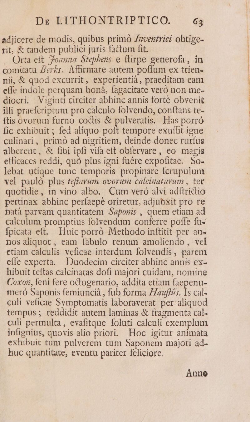 adjicere de modis, quibus primó Zzvezrrici obtige- rit, &amp; tandem publici juris factum fit. Orta eft 7oanna Stepbens e ftirpe generofa, in comitatu Z'evks. Affirmare autem poffum ex trien- nii, &amp; quod excurrit, experientià, praeditam eam elfe indole perquam boná, fagacitate veró non me- diocri. Viginti circiter abhinc annis forte obvenit illi praefcriptum pro calculo folvendo, conttans te- ftis ovorum furno coctis &amp; pulveratis. Has porró fic exhibuit ; fed aliquo poft tempore exuflit igne culinari, primó ad nigritiem, deinde donec rurfus alberent, &amp; fibi ipfi vifa eft obfervare, eo magis efficaces reddi, quó plus igni fuére expofitae. So- lebat utique tunc temporis propinare fcrupulum vel pauló plus zeffarum ovorum calcinatarum , tet quotidie , in vino albo. Cum vero alvi adítrictio pertinax abhinc perfaepé oriretur, adjuhxit pro re natà parvam quantitatem Saponis, quem etiam ad calculum promptius folvendum conferre poffe fu- Ípicata eft. Huic porró Methodo inítitit per an- nos aliquot , eam fabulo renum amoliendo, vel etiam calculis veficae interdum folvendis, parem effe experta. Duodecim circiter abhinc annis ex- hibuit teftas calcinatas dofi majori cuidam, nomine Coxor,, leni fere octogenario, addita etiam faepenu- mero Saponis femiuncià , fub forma 77euffíts. Is cal- culi veficae Symptomatis laboraverat per aliquod tempus ; reddidit autem laminas &amp; fragmenta cal- culi permulta, evafitque foluti calculi exemplum infignius, quovis alio priori. Hoc igitur animata exhibuit tum pulverem tum Saponem majori ad- huc quantitate, eventu pariter feliciore. Ánnoe