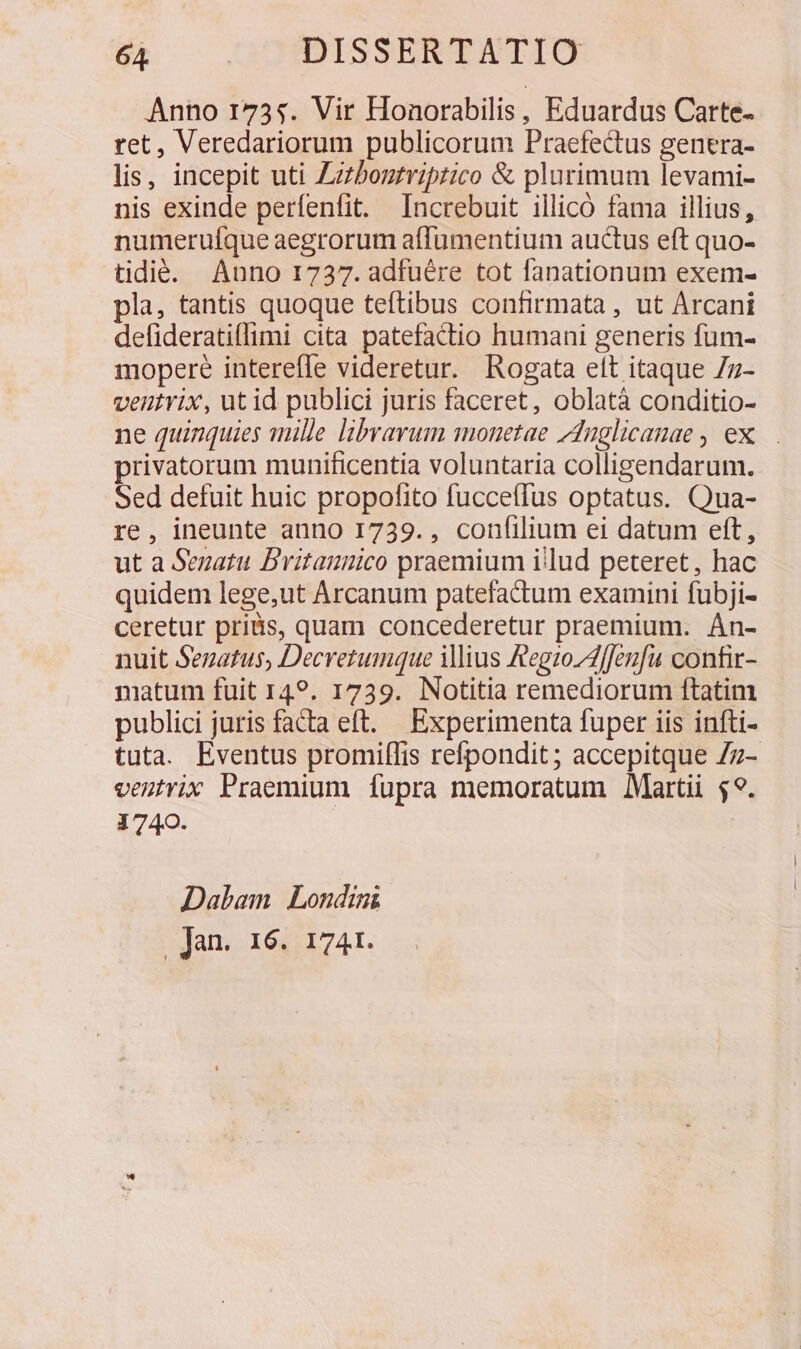 8R . OODDISSERGATIO Anno 1735. Vir Honorabilis, Eduardus Carte- ret, Veredariorum publicorum Praefectus genera- lis, incepit uti Zzzboztriprico &amp; plurimum levami- nis exinde perfenfit. Increbuit illico fama illius, numeruíque aegrorum affumentium auctus eft quo- tidié. Anno 1737. adfuére tot fanationum exem- pla, tantis quoque teftibus confirmata , ut Arcani defiderati(limi cita patefactio humani generis fum- mopere interefle videretur. Rogata ett itaque 7z- ventvix, ut id publici juris faceret, oblatà conditio- ne quinquies mille librarum monetae Anglicanae , ex... privatorum munificentia voluntaria colligendarum. Sed defuit huic propofito fucceffus optatus. Qua- re, ineunte anno 1739. , confilium ei datum eft, ut a Senatu Britannico praemium illud peteret, hac quidem lege,ut Arcanum patefactum examini fubji- ceretur pris, quam concederetur praemium. Án- nuit Senatus, Decretumque iius AegzoZAffeufu confir- matum fuit 149. 1739. Notitia remediorum ftatim publici juris facta eft. Experimenta fuper iis infti- tuta. Eventus promiffis refpondit; accepitque 7z- veutrix Praemium fupra memoratum Martii 49. 1740. Dalam Londini | Jan. 16. 1741.