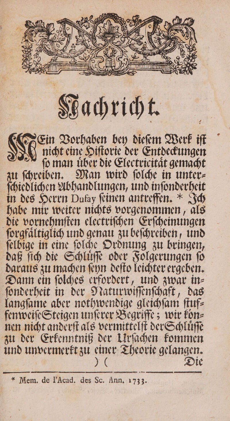 N Re 8 5 * . 7 RW er 7 7 N 22 8 ö sen &gt; _ S } = — = ; at — ̃ — N 7 . 3 Win N 8 N 08 D Zur MN er Kachricht. Ein Vorhaben bey dieſem Werk iſt N 0 nicht eine Hiſtorie der Entdeckungen ſo man uͤber die Electricitaͤt gemacht zu ſchreiben. Man wird ſolche in unter⸗ ſchiedlichen Abhandlungen, und inſonderheit in des Herrn Dufay feinen antreffen.“ Ich habe mir weiter nichts vorgenommen, als die vornehmſten electriſchen Erſcheinungen ſorgfaͤltiglich und genau zu beſchreiben / und ſelbige in eine ſolche Ordnung zu bringen, daß ſich die Schluͤſſe oder Folgerungen ſo daraus zu machen ſeyn deſto leichter ergeben. Dann ein ſolches erfordert, und zwar in⸗ ſonderheit in der Natur wiſſenſchaft, das langſame aber nothwendige gleichſam ſtuf⸗ fenweiſe Steigen unſerer Begriffe; wir kön⸗ nen nicht anderſt als vermittelſt der Schluͤſſe zu der Erkenntniß der Urſachen kommen und unvermerkt zu aus Theorie gelangen. 0 — Die men nn * Mem. de Acad. des Sc. Ann, 1733.