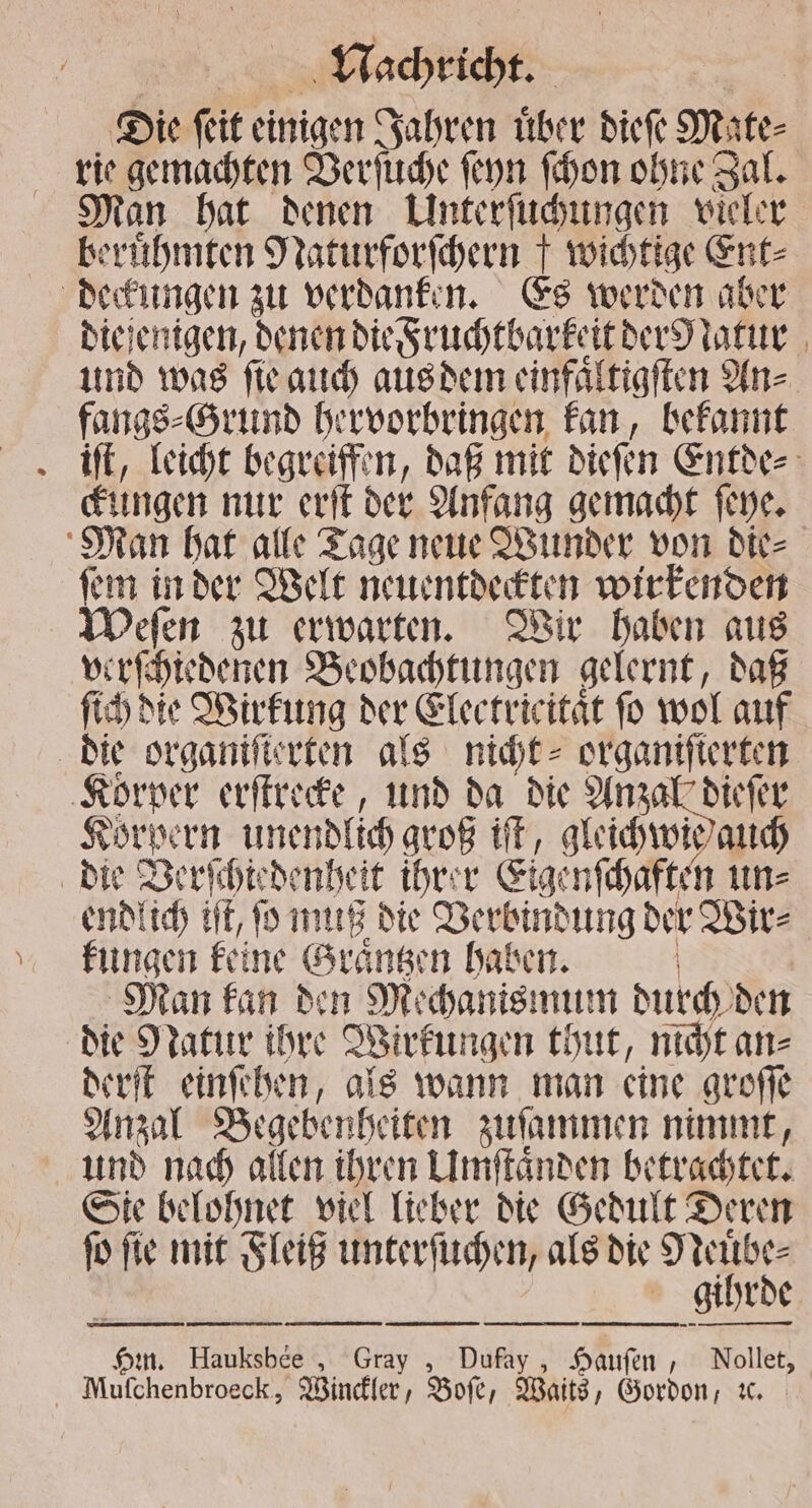 Die ſeit einigen Jahren uͤber dieſe Mate⸗ rie gemachten Verſuche ſeyn ſchon ohne Sal. Man hat denen Unterſuchungen vieler berühmten Naturforſchern f wichtige Ent⸗ deckungen zu verdanken. Es werden aber diejenigen, denen die Fruchtbarkeit der Natur und was ſie auch aus dem einfaͤltigſten An⸗ fangs⸗Grund hervorbringen kan, bekannt Jiſt, leicht begreiffen, daß mit dieſen Entde⸗ ckungen nur erſt der Anfang gemacht ſeye. Man hat alle Tage neue Wunder von die⸗ ſem in der Welt neuentdeckten wirkenden Weſen zu erwarten. Wir haben aus verſchiedenen Beobachtungen gelernt, daß ſich die Wirkung der Electricitaͤt fo wol auf die organiſterten als nicht⸗ organifierten Korper erſtrecke, und da die Anzal dieſer Körpern unendlich groß it, gleichwie auch die Verſchiedenheit ihrer Eigenſchaften un⸗ endlich HE, ſo muß die Verbindung der Wir⸗ kungen keine Graͤntzen haben. | Man kan den Mechanismum durch den die Natur ihre Wirkungen thut, nicht an⸗ derſt einſehen, als wann man eine groſſe Anzal Begebenheiten zuſammen nimmt, und nach allen ihren Umſtaͤnden betrachtet. Sie belohnet viel lieber die Gedult Deren ſo ſie mit Fleiß unterſuchen, als die di | gihrde ——— — — — ——— — ——-V— ——̃ʒm— — — Hin. Hauksbee , Gray , Dufay, Hauſen, Nollet, Muſchenbroeck, Winckler, Boſe, Waits, Gordon, ic.