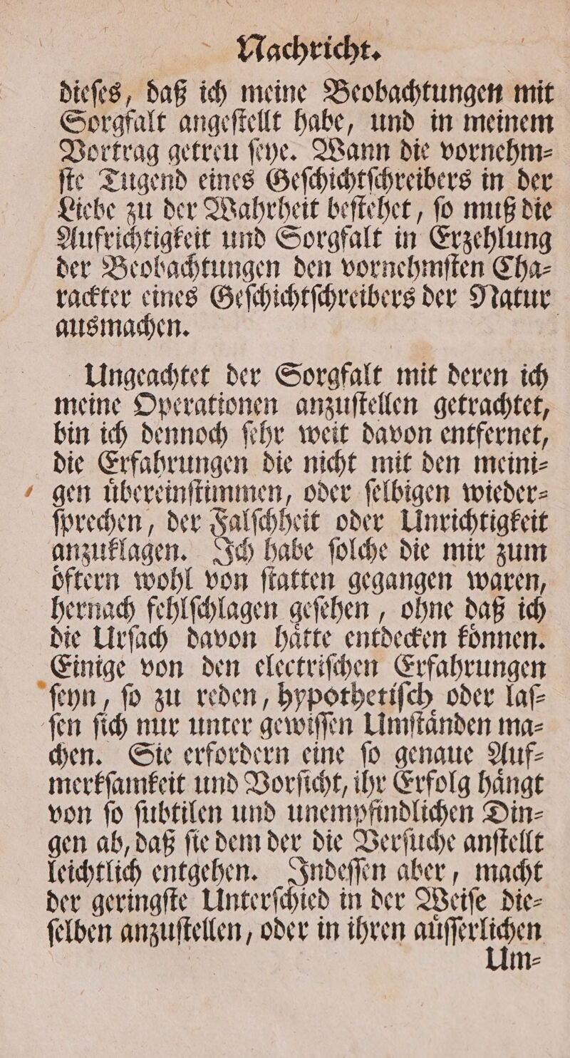 dieſes, daß ich meine Beobachtungen mit * Vortrag getreu ſeye. Wann die vornehm⸗ ſte Tugend eines Geſchichtſchreibers in der Liebe zu der Wahrheit beſtehet, ſo muß die Aufrichtigkeit und Sorgfalt in Erzehlung der Beobachtungen den vornehmſten Cha⸗ rackter eines Geſchichtſchreibers der Natur ausmachen. Ungeachtet der Sorgfalt mit deren ich meine Operationen anzuſtellen getrachtet, bin ich dennoch ſehr weit davon entfernet, gen uͤbereinſtimmen, oder ſelbigen wieder⸗ ſprechen, der Falſchheit oder Unrichtigkeit anzuklagen. Ich habe ſolche die mir zum oͤftern wohl von ſtatten gegangen waren, hernach fehlſchlagen geſehen, ohne daß ich die Urſach davon haͤtte entdecken koͤnnen. Einige von den electriſchen Erfahrungen ſeyn, fo zu reden, hypothetiſch oder laſ⸗ chen. Sie erfordern eine ſo genaue Auf⸗ merkſamkeit und Vorſicht, ihr Erfolg haͤngt von fo ſubtilen und unempfindlichen Din⸗ gen ab, daß ſie dem der die Verſuche anſtellt leichtlich entgehen. Indeſſen aber, macht der geringſte Unterſchied in der Weiſe die⸗ ſelben anzuſtellen, oder in ihren Aue m⸗