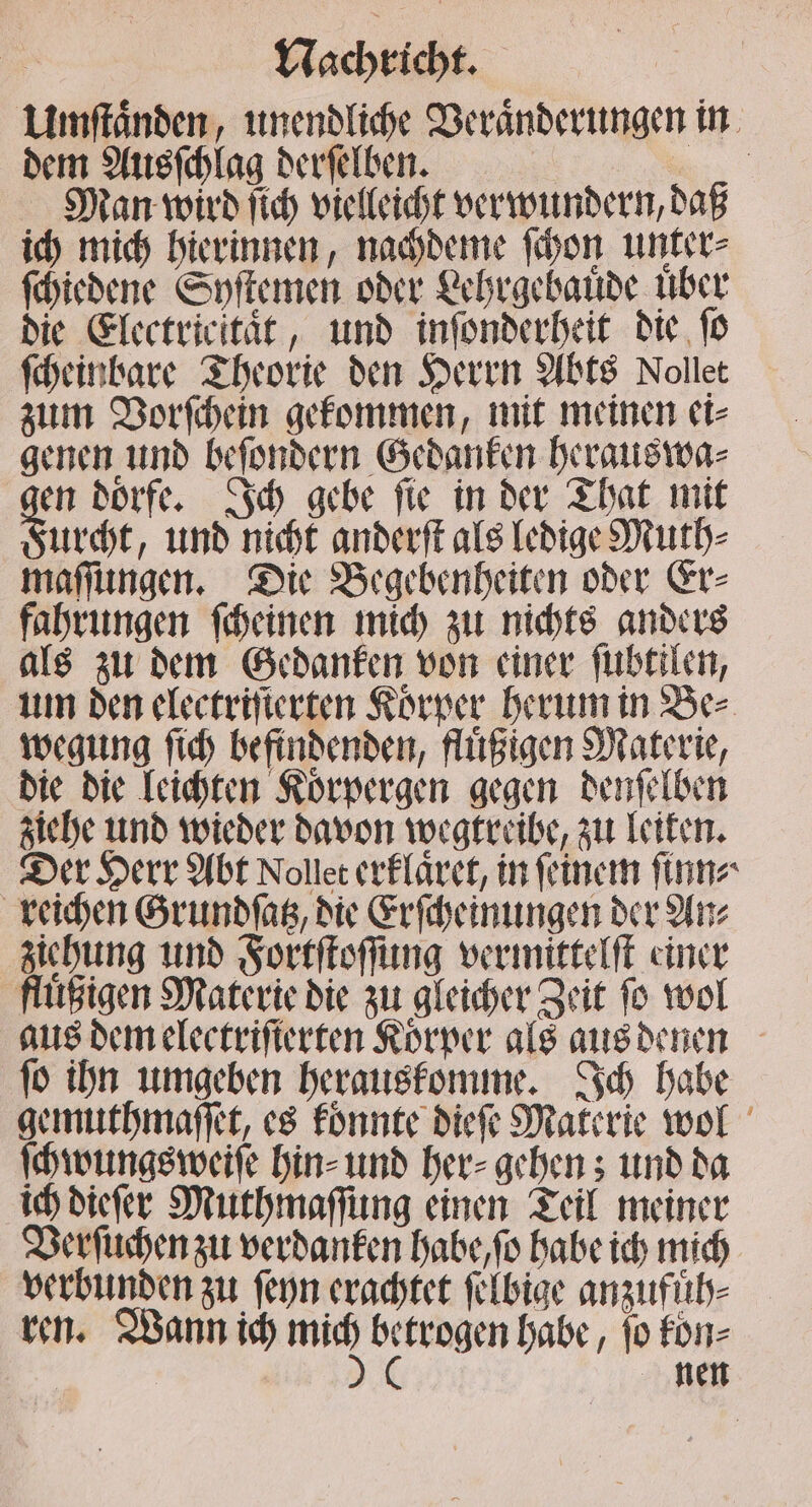 Umſtaͤnden, unendliche Veranderungen in dem Ausſchlag derſelben. iR Man wird ſich vielleicht verwundern, daß ich mich hierinnen, nachdeme ſchon unter⸗ ſchiedene Syſtemen oder Lehrgebauͤde uͤber die Electricitaͤt, und inſonderheit die ſo ſcheinbare Theorie den Herrn Abts Nollet zum Vorſchein gekommen, mit meinen ei⸗ genen und beſondern Gedanken herauswa⸗ en doͤrfe. Ich gebe ſie in der That mit Furcht, und nicht anderſt als ledige Muth⸗ maſſungen. Die Begebenheiten oder Er⸗ fahrungen ſcheinen mich zu nichts anders als zu dem Gedanken von einer ſubtilen, um den electrifierten Körper herum in Be⸗ wegung ſich befindenden, fluͤßigen Materie, die die leichten Koͤrpergen gegen denſelben ziehe und wieder davon wegtreibe, zu leiten. Der Herr Abt Noller erklaͤret, in feinem ſinn⸗ reichen Grundſatz, die Erſcheinungen der An⸗ ziehung und Fortſtoſſung vermittelſt einer fluͤßigen Materie die zu gleicher Zeit fo wol aus dem electriſierten Korper als aus denen ſo ihn umgeben herauskomme. Ich habe gemuthmaſſet, es konnte dieſe Materie wol ſchwungsweiſe hin⸗ und her⸗ gehen; und da ich dieſer Muthmaſſung einen Teil meiner Verſuchen zu verdanken habe, ſo habe ich mich verbunden zu ſeyn erachtet ſelbige anzufuͤh⸗ nen