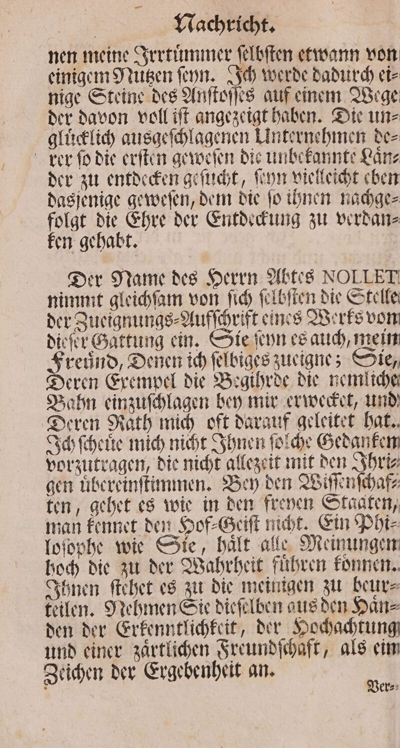 nen meine Irrtuͤmmer ſelbſten etwann von einigem Nutzen ſeyn. Ich werde dadurch ei⸗ nige Steine des Anſtoſſes auf einem Wege der davon voll iſt angezeigt haben. Die un⸗ gluͤcklich ausgeſchlagenen Unternehmen de⸗ rer ſo die erſten geweſen die unbekannte Laͤn⸗ der zu entdecken geſucht, ſeyn vielleicht eben dasjenige geweſen, dem die ſo ihnen nachge⸗ folgt die Ehre der Entdeckung zu verdan⸗ ken gehabt. Der Name des Herrn Abtes NOLLET nimmt gleichſam von ſich ſelbſten die Stelle der Zueignungs⸗Aufſchrift eines Werks von diefer Gattung ein. Sie ſeyn es auch, mein Freund, Denen ich ſelbiges zueigne; Sie, Deren Exempel die Begihrde die nemliche Bahn einzuſchlagen bey mir erwecket, und Deren Rath mich oft darauf geleitet hat. Ich ſcheuͤe mich nicht Ihnen ſolche Gedanken vorzutragen, die nicht allezeit mit den Ihri⸗ gen uͤbereinſtimmen. Bey den Wiſſenſchaf⸗ ten, gehet es wie in den freyen Staaten, man kennet den Hof⸗Geiſt nicht. Ein Phi⸗ loſophe wie Sie, hält. alle Meinungen hoch die zu der Wahrheit fuͤhren konnen. Ihnen ſtehet es zu die meinigen zu beur⸗ teilen. Nehmen Sie dieſelben aus den Haͤn⸗ den der Erkenntlichkeit, der Hochachtung und einer zaͤrtlichen Freundſchaft, als ein Zeichen der Ergebenheit an. a