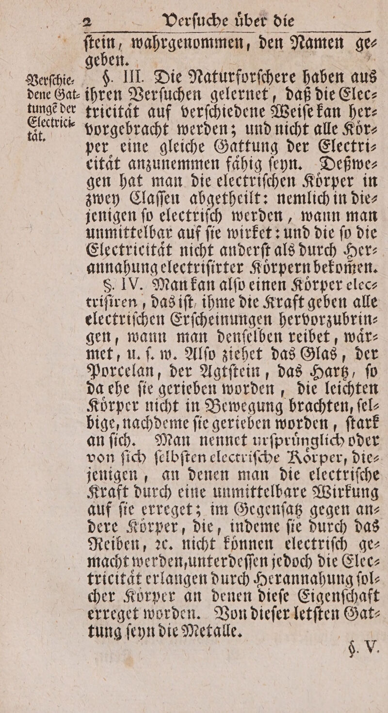 (ei, wahrgenommen, den Namen ger geben. Verſchie⸗ F. III. Die Naturforſchere haben aus dene Gat⸗ ihren Verſuchen gelernet, daß die Elec⸗ Gee tricitaͤt auf verſchiedene Weiſe kan her⸗ SE vorgebracht werden; und nicht alle Koͤr⸗ per eine gleiche Gattung der Electri⸗ eitat anzunemmen fahig ſeyn. Deßwe⸗ gen hat man die electriſchen Körper in zwey Claſſen abgetheilt: nemlich in die⸗ jenigen ſo electriſch werden, wann man unmittelbar auf ſie wirket: und die ſo die Electrieitaͤt nicht anderſt als durch Her⸗ annahungelectriſirter Körpern bekomen. S. IV. Man kan alſo einen Körper elec⸗ triſiren, das iſt ihme die Kraft geben alle electriſchen Erſcheinungen hervorzubrin⸗ gen, wann man denſelben reibet, waͤr⸗ met, u. ſ. w. Alſo ziehet das Glas, der Porcelan, der Agtſtein, das Hartz, ſo da ehe ſie gerieben worden, die leichten Koͤrper nicht in Bewegung Ade bige, nachdeme ſie gerieben worden, ſtark an ſich. Man nennet urſpruͤnglich oder von ſich ſelbſten electriſche Koͤrper, dies an an denen man die electriſche Kraft durch eine unmittelbare Wirkung auf ſie erreget; im Gegenſatz gegen an⸗ dere Korper, die, indeme ſie durch das Reiben, ꝛc. nicht können electriſch ge⸗ macht werden unterdeſſen jedoch die Elec⸗ tricitaͤt erlangen durch Herannahung fol- cher Körper an denen dieſe Eigenſchaft erreget worden. Von dieſer letſten Gat⸗ tung ſeyn die Metalle. 5 1