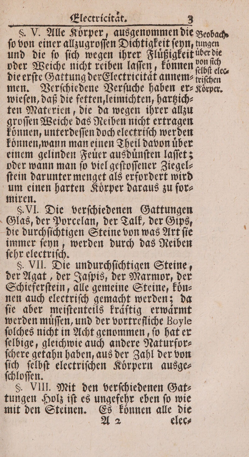 8. V. Alle Korper, ausgenommen die Beobach, ſo von einer allzugroſſen Dichtigkeit ſeyn, tungen und die fo ſich wegen ihrer Fluͤßigkeit üͤberdie oder Weiche nicht reiben laſſen, können In die erſte Gattung der Electrieitaͤt annem⸗triſchen men. Verſchiedene Verſuche haben er- Körper. wieſen, daß die fetten, leimichten, hartzich⸗ i ten Materien, die da wegen ihrer allzu groſſen Weiche das Reiben nicht ertragen können, unterdeſſen doch eleetriſch werden koͤnnen, wann man einen Theil davon über einem gelinden Feuer ausduͤnſten laſſet; oder wann man ſo viel geſtoſſener Ziegel⸗ ſtein darunter menget als erfordert wird um einen harten Körper daraus zu for⸗ miren. f | §. VI. Die verſchiedenen Gattungen Glas, der Porcelan, der Talk, der Gips, die durchſichtigen Steine von was Art ſie immer ſeyn, werden durch das Reiben ſehr electriſch. F. VII. Die undurchſichtigen Steine, der Agat, der Jaſpis, der Marmor, der Schieferſtein, alle gemeine Steine, koͤn⸗ nen auch electriſch gemacht werden; da fie aber meiſtenteils kraͤftig erwarmt werden muͤſſen, und der vortrefliche Boyle ſolches nicht in Acht genommen, fo hat er ſelbige, gleichwie auch andere Naturfor⸗ ſchere getahn haben, aus der Zahl der von ſich ſelbſt electriſchen Körpern ausge⸗ ſchloſſen. | §. VIII. Mit den verſchiedenen Gat⸗ tungen Holz iſt es ungefehr eben ſo wie mit den Steinen. Es koͤnnen alle die A 2 elee⸗