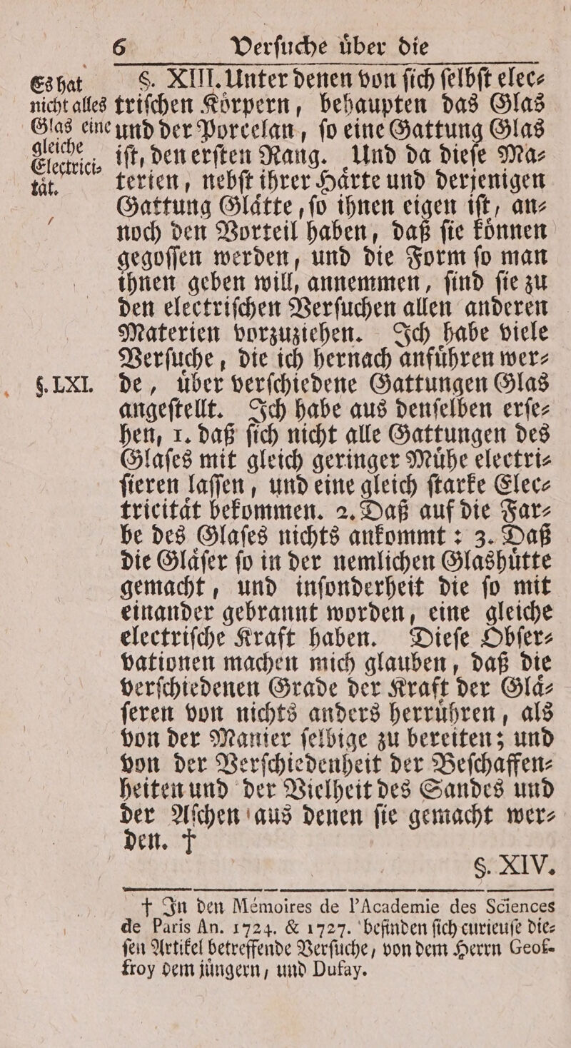 * Es hat S. XIII. Unter denen von ſich ſelbſt elec- gleiche Eli / 9. LXI. iſt, den erſten Rang. Und da dieſe Ma⸗ terien, nebſt ihrer Härte und derjenigen Gattung Glaͤtte, ſo ihnen eigen 10 an⸗ noch den Vorteil haben, daß ſie koͤnnen gegoſſen werden, und die Form ſo man ihnen geben will, annemmen, ſind ſie zu den electriſchen Verſuchen allen anderen Materien vorzuziehen. Ich habe viele Verſuche, die ich hernach anführen wer⸗ de, über verſchiedene Gattungen Glas angeſtellt. Ich habe aus denſelben erſe⸗ hen, 1. daß ſich nicht alle Gattungen des Glaſes mit gleich geringer Mühe eleetri⸗ ſieren laſſen, und eine gleich ſtarke Elec⸗ tricität bekommen. 2. Daß auf die Far⸗ be des Glaſes nichts ankommt: 3. Daß die Glaͤſer ſo in der nemlichen Glashuͤtte gemacht, und inſonderheit die ſo mit einander gebrannt worden, eine gleiche electriſche Kraft haben. Dieſe Obſer⸗ verſchiedenen Grade der Kraft der Glaͤ⸗ ſeren von nichts anders herruͤhren, als von der Manier ſelbige zu bereiten; und von der Verſchiedenheit der Beſchaffen⸗ heiten und der Vielheit des Sandes und a f aus denen ſie gemacht wer⸗ en. — P —ñ PaMh—æ U 22 2 ä—Ui + In den Memoires de PAcademie des Sciences de Paris An. 1724. & 1727. befinden ſich curieuſe die⸗ ſen Artikel betreffende Verſuche, von dem Herrn Geok- froy dem juͤngern, und Dufay.