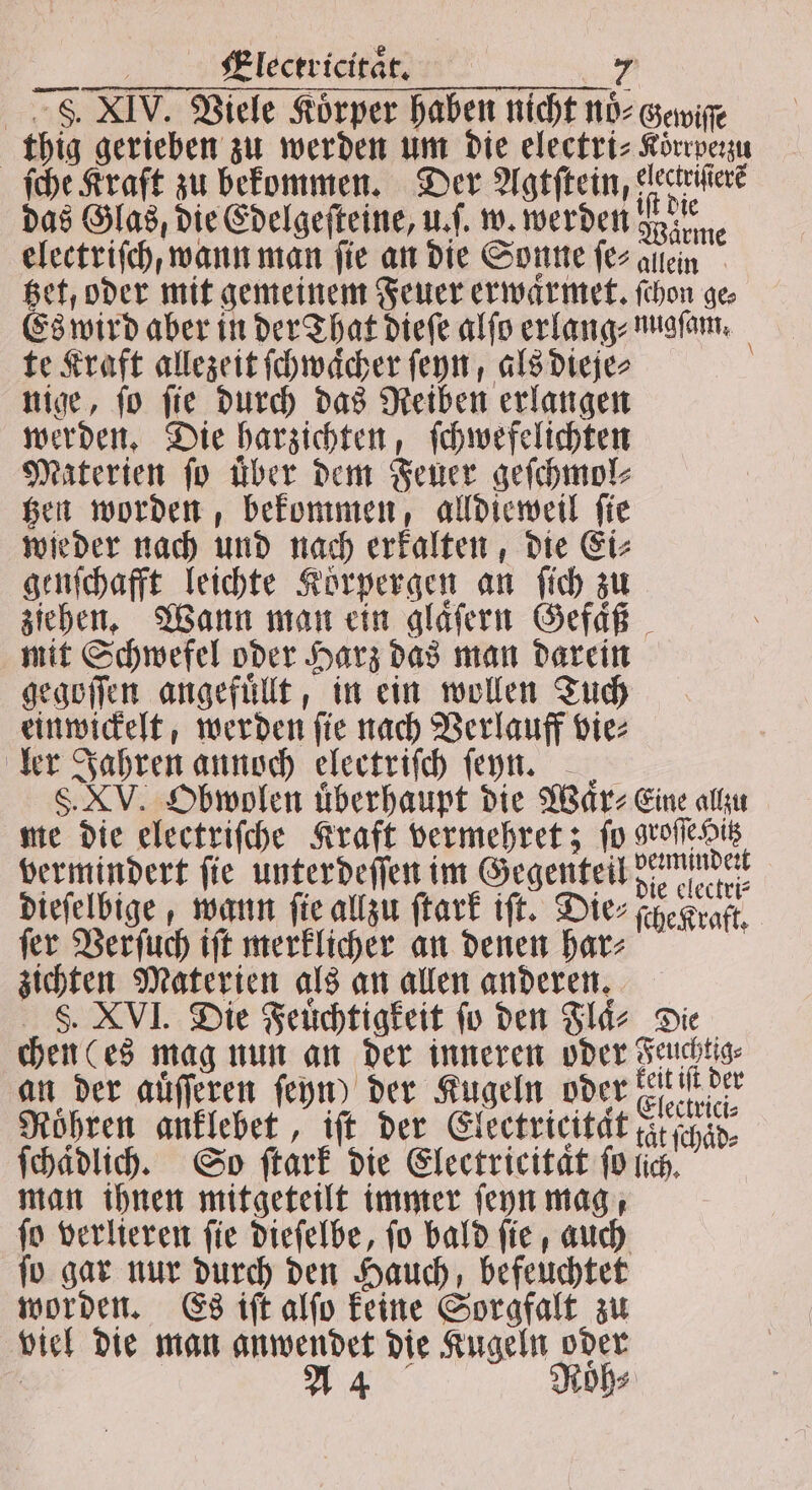 8. XIV. Viele Körper haben nicht nöoͤ⸗Gewiſſe thig gerieben zu werden um die electri⸗Korrpezu ſche Kraft zu bekommen. Der Agtftein, electriſtere das Glas, die Edelgeſteine, u.. w. werden gain electriſch / wann man fie an die Sonne ſe⸗ allein Bet, oder mit gemeinen Feuer erwaͤrmet. ſchon ge Es wird aber in der That dieſe alſo erlang⸗ nugſam. te Kraft allezeit ſchwaͤcher ſeyn, als dieje⸗ nige, ſo ſie durch das Reiben erlangen werden. Die harzichten, ſchwefelichten Materien ſo Über dem Feuer geſchmol⸗ tzen worden, bekommen, alldieweil ſie wieder nach und nach erkalten, die Ei⸗ genſchafft leichte Koͤrpergen an ſich zu ziehen. Wann man ein glaͤſern Gefaͤß mit Schwefel oder Harz das man darein gegoſſen angefuͤllt, in ein wollen Tuch einwickelt, werden ſie nach Verlauff vie⸗ ler Jahren annoch electriſch ſeyn. S. XV. Obwolen uͤberhaupt die Waͤr⸗ Eine allzu me die electriſche Kraft vermehret; ſo groſſe Hitz vermindert fie unterdeſſen im Gegenteil Endet dieſelbige, wann ſie allzu ſtark iſt. Die⸗ſche Kraft. fer Verſuch iſt merklicher an denen har zichten Materien als an allen anderen. S8. XVI. Die Feuchtigkeit fo den Flaͤ⸗ Die chen (es mag nun an der inneren oder Feuchtig⸗ an der aüſſeren ſeyn) der Kugeln oder een Roͤhren anklebet, iſt der Electricitaͤt tat ſchaͤd⸗ ſchaͤdlich. So ſtark die Electricitaͤt ſo lich. man ihnen mitgeteilt immer ſeyn mag, ſo verlieren ſie dieſelbe, ſo bald ſie, auch ſo gar nur durch den Hauch, befeuchtet worden. Es iſt alſo keine Sorgfalt zu viel die man anwendet die Kugeln oder | A 4 Röh⸗