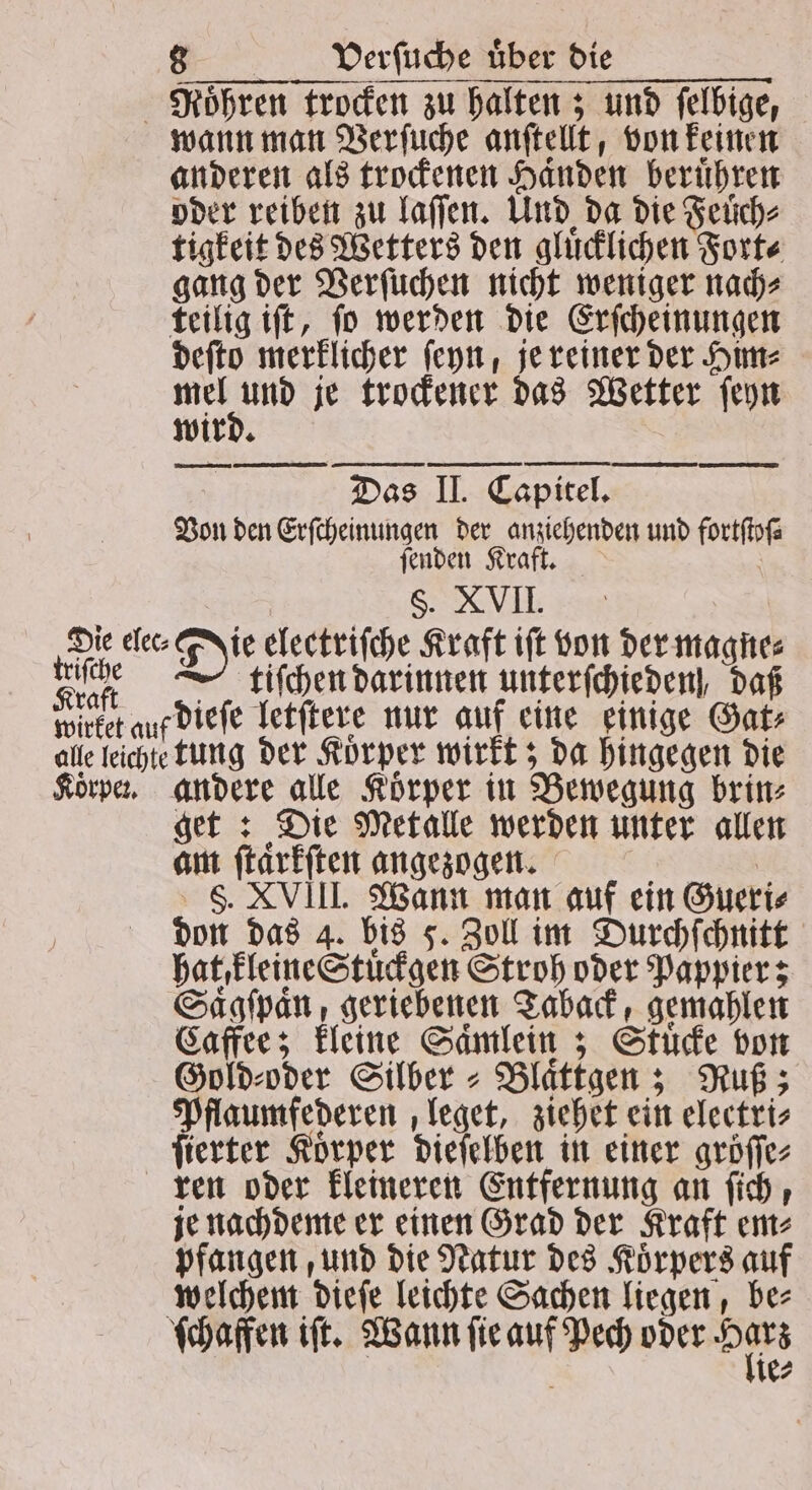 Roͤhren trocken zu halten; und felbige, wann man Verſuche anſtellt, von keinen anderen als trockenen Handen berühren oder reiben zu laſſen. Und da die Feuͤch⸗ tigkeit des Wetters den gluͤcklichen Fort⸗ gang der Verſuchen nicht weniger nach⸗ teilig iſt, ſo werden die Erſcheinungen deſto merklicher ſeyn, je reiner der Him⸗ 1 je trockener das Wetter ſeyn wird. Daß e Von den Erſcheinungen der anziehenden und fortſtoſ⸗ ſenden Kraft. Ä §. XVII. tiſchen darinnen unterſchieden, daß tung der Koͤrper wirkt; da hingegen die get: Die Metalle werden unter allen am ſtaͤrkſten angezogen. N S. XVIII. Wann man auf ein Gueri⸗ don das 4. bis 5. Zoll im Durchſchnitt hat kleine Stuͤckgen Stroh oder Pappier; Saͤgſpaͤn, geriebenen Taback, gemahlen Caffee; kleine Saͤmlein; Stuͤcke bon Gold⸗oder Silber⸗Blaͤttgen; Ruß; Pflaumfederen leget, ziehet ein electri⸗ ſierter Korper dieſelben in einer gröſſe⸗ ren oder kleineren Entfernung an ſich, je nachdeme er einen Grad der Kraft em⸗ pfangen, und die Natur des Koͤrpers auf welchem dieſe leichte Sachen liegen, be⸗ ſchaffen iſt. Wann ſie auf Pech oder N ie⸗