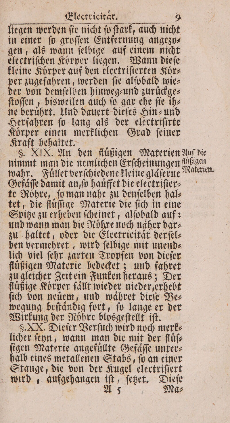 yiglecirietan. nt. 4 liegen werden ſie nicht ſo ſtark, auch nicht in einer ſo groſſen Entfernung angezo⸗ gen, als Sr ſelbige auf einem nicht electriſchen Körper liegen. Wann dieſe kleine Körper auf den electriſierten Koͤr⸗ per zugefahren, werden ſie alſobald wie⸗ der von demſelben hinweg⸗und zurückge⸗ ſtoſſen, bisweilen auch ſo gar ehe fie ih⸗ ne beruͤhrt. Und dauert dieſes Hin⸗ und Herfahren ſo lang als der electriſirte Körper einen merklichen Grad ſeiner Kraft behaltet. „„ S. XIX. An den fluͤßigen Materien Auf die nimmt man die nemlichen Erſcheinungen auen wahr. Fuͤllet verſchiedene kleine glaͤſerne eren. Gefaͤſſe damit an ſo hauͤffet die electriſier ? te Röhre, ſo man nahe zu denſelben hal⸗ tet, die fluͤſſige Materie die ſich in eine Spitze zu erheben ſcheinet, alſobald auf: und wann man die Roͤhre noch naher dar⸗ zu haltet, oder die Electricitaͤt derſel⸗ ben vermehret, wird ſelbige mit unend⸗ lich viel ſehr zarten Tropfen von dieſer fluͤßigen Materie bedecket; und fahret zu gleicher Zeit ein Funken heraus; Der flußige Korper fallt wieder nieder, erhebt ſich von neüem, und waͤhret dieſe Bes wegung beſtaͤndig fort, ſo lange er der Wirkung der Roͤhre blosgeſtellt iſt. S. XN. Dieſer Verſuch wird noch merk⸗ licher ſeyn, wann man die mit der fluͤſ⸗ figen Materie angefuͤllte Gefaͤſſe unter⸗ halb eines metallenen Stabs, fo an einer Stange, die von der Kugel electriſiert | . 1 Ma⸗