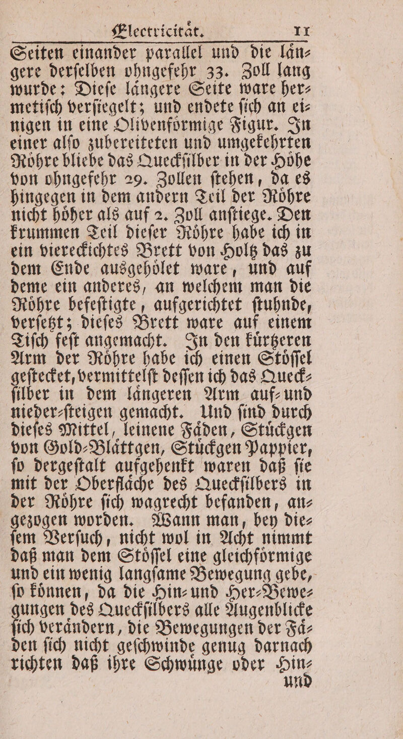 Seiten einander parallel und die laͤn⸗ gere derſelben ohngefehr 33. Zoll lang wurde: Dieſe längere Seite ware her⸗ metiſch verſiegelt; und endete ſich an ei⸗ nigen in eine Olivenförmige Figur. In einer alſo zubereiteten und umgekehrten Röhre bliebe das Queckſilber in der Höhe von ohngefehr 29. Zollen ſtehen, da es hingegen in dem andern Teil der Rohre nicht hoͤher als auf 2. Zoll anſtiege. Den krummen Teil dieſer Roͤhre habe ich in ein viereckichtes Brett von Holtz das zu dem Ende ausgehoͤlet ware, und auf deme ein anderes, an welchem man die Roͤhre befeſtigte, aufgerichtet ſtuhnde, verſetzt; dieſes Brett ware auf einem Tiſch feſt angemacht. In den kuͤrtzeren Arm der Rohre habe ich einen Stöffel geſtecket, vermittelſt deſſen ich das Queck⸗ ſilber in dem laͤngeren Arm auf⸗ und nieder⸗ſteigen gemacht. Und ſind durch dieſes Mittel, leinene Faden, Stuͤckgen von Gold⸗Blaͤttgen, Stuͤckgen Pappier, ſo dergeſtalt aufgehenkt waren daß ſie mit der Oberflache des Queckſilbers in der Roͤhre ſich wagrecht befanden, an⸗ gezogen worden. Wann man bey die⸗ ſem Verſuch, nicht wol in Acht nimmt daß man dem Stöffel eine gleichfoͤrmige und ein wenig langſame Bewegung gebe, ſo koͤnnen, da die Hin⸗ und Her⸗Bewe⸗ gungen des Queckſilbers alle Augenblicke ſich veraͤndern, die Bewegungen der Faͤ⸗ den ſich nicht geſchwinde genug darnach richten daß ihre Schwuͤnge oder Di