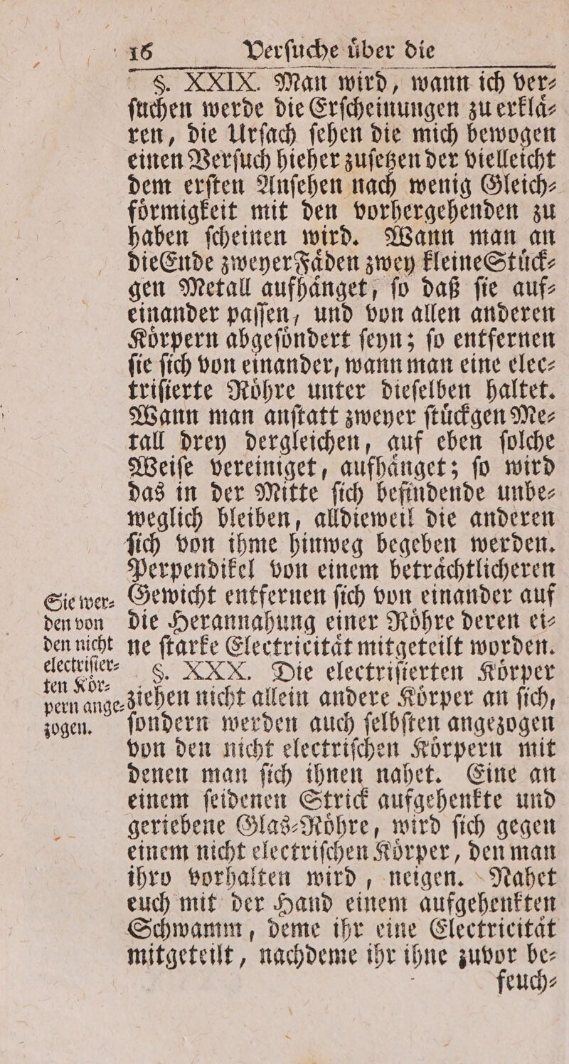 F. XXIX. Man wird, wann ich ver⸗ ſuchen werde die Erſcheinungen zu erklaͤ⸗ ren, die Urſach ſehen die mich bewogen einen Verſuch hieher zuſetzen der vielleicht dem erſten Anſehen nach wenig Gleich⸗ foͤrmigkeit mit den vorhergehenden zu haben ſcheinen wird. Wann man an die Ende zweyer Faͤden zwey kleine Stuͤck⸗ gen Metall aufhanget, fo daß fie auf⸗ einander paſſen, und von allen anderen Koͤrpern abgeſoͤndert ſeyn; ſo entfernen ſie ſich von einander, wann man eine elec⸗ triſierte Roͤhre unter dieſelben haltet. Wann man anſtatt zweyer ſtuͤckgen Me⸗ tall drey dergleichen, auf eben ſolche Weiſe vereiniget, aufhaͤnget; fo wird das in der Mitte ſich befindende unbe⸗ weglich bleiben, alldieweil die anderen ſich von ihme hinweg begeben werden. Perpendikel von einem betrachtlicheren Sie wer⸗ Gewicht entfernen ſich von einander auf den von die Herannahung einer Roͤhre deren ei⸗ den nicht ne ſtarke Electrieitaͤt mitgeteilt worden. 1 0 . XXV. Die electriſierten Körper pern ange ziehen nicht allein andere Körper an ſich, sogen. ſondern werden auch ſelbſten angezogen von den nicht electriſchen Koͤrpern mit denen man ſich ihnen nahet. Eine an einem ſeidenen Strick aufgehenkte und geriebene Glas⸗Roͤhre, wird ſich gegen einem nicht electriſchen Koͤrper, den man ihro vorhalten wird, neigen. Nahet euch mit der Hand einem aufgehenkten Schwamm, deme ihr eine Electricitat mitgeteilt, nachdeme ihr ihne ger 10 8 euch⸗