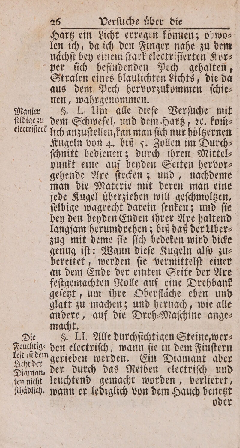 Hartz ein Licht erregen können; o' wo⸗ len ich, da ich den Finger nahe zu dem nacht bey einem ſtark eleetriſierten Kor⸗ per ſich befindenden Pech gehalten, Stralen eines blaulichten Lichts, die da aus dem Pech hervorzukommen ſchie⸗ nen, wahrgenommen. Manier 5. IL. Um alle dieſe Verſuche mit ſelbigezu dem Schwefel, und dem Hartz, ꝛc. kom⸗ electriſtere lich anzuſtellen, kan man ſich nur hoͤltzernen Kugeln von 4. biß F. Zollen im Durch⸗ ſchnitt bedienen; durch ihren Mittel⸗ punkt eine auf beyden Seiten hervor⸗ gehende Axe ſtecken; und, nachdeme man die Materie mit deren man eine jede Kugel überziehen will geſchmoltzen, ſelbige wagrecht darein ſenken; und ſie bey den beyden Enden ihrer Axe haltend langſam herumdrehen; biß daß der Über⸗ zug mit deme ſie ſich bedeken wird dicke genug iſt: Wann dieſe Kugeln alſo zu⸗ bereitet, werden ſie vermittelſt einer an dem Ende der einten Seite der Axe feſtgemachten Rolle auf eine Drehbank geſetzt, um ihre Oberflache eben und glatt zu machen; und hernach, wie alle andere, auf die Dreh⸗Maſchine ange⸗ macht. | Die F. LI. Alle durchſichtigen Steine, wer⸗ Feuchtig⸗ den electriſch, wann fie in dem Finſtern Lihlder gerieben werden. Ein Diamant aber Diaman⸗ Der durch das Reiben electriſch und ten nicht leuchtend gemacht worden, verlieret, ſchaͤdlich. wann er lediglich von dem Hauch bender 25 oder