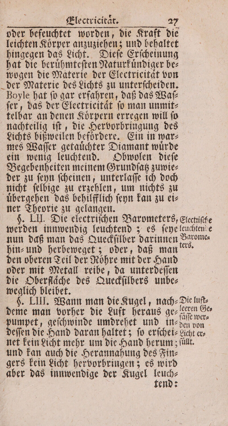 oder befeuchtet worden, die Kraft die leichten Körper anzuziehen; und behaltet hingegen das Licht. Dieſe Erſcheinung hat die beruͤhmteſten Naturkuͤndiger bes wogen die Materie der Electricitat von der Materie des Lichts zu unterſcheiden. Boyle hat ſo gar erfahren, daß das Waſ⸗ fer, das der Electricitaͤt fo man unmit⸗ telbar an denen Koͤrpern erregen will ſo nachteilig iſt, die Hervorbringung des Lichts bißweilen befoͤrdere. Ein in wars mes Waſſer getauͤchter Diamant wuͤrde ein wenig leuchtend. Obwolen dieſe Begebenheiten meinem Grundſatz zuwie⸗ der zu ſeyn ſcheinen, unterlaſſe ich doch nicht ſelbige zu erzehlen, um nichts zu uͤbergehen das behilfflich ſeyn kan zu ei⸗ ner Theorie zu gelangen. K. LH. Die electriſchen Barometers, Elechifehe werden innwendig leuchtend; es ſeye leuchten e nun daß man das Queckſilber darinnen Jerome hin⸗ und herbeweget; oder, daß man den oberen Teil der Röhre mit der Hand oder mit Metall reibe, da unterdeſſen die Oberflache des Queckſilbers unbe⸗ weglich bleibet. f | §. LIT. Wann man die Kugel, nach. Die luft: deme man vorher die Luft heraus ge, eren Ge⸗ pumpet, geſchwinde umdrehet und in⸗den von deſſen die Hand daran haltet; fo erſchei⸗ Licht er, net kein Licht mehr um die Hand herum ; füllt. und kan auch die Herannahung des Fin⸗ gers kein Licht hervorbringen; es wird aber das innwendige der Kugel nr | end:
