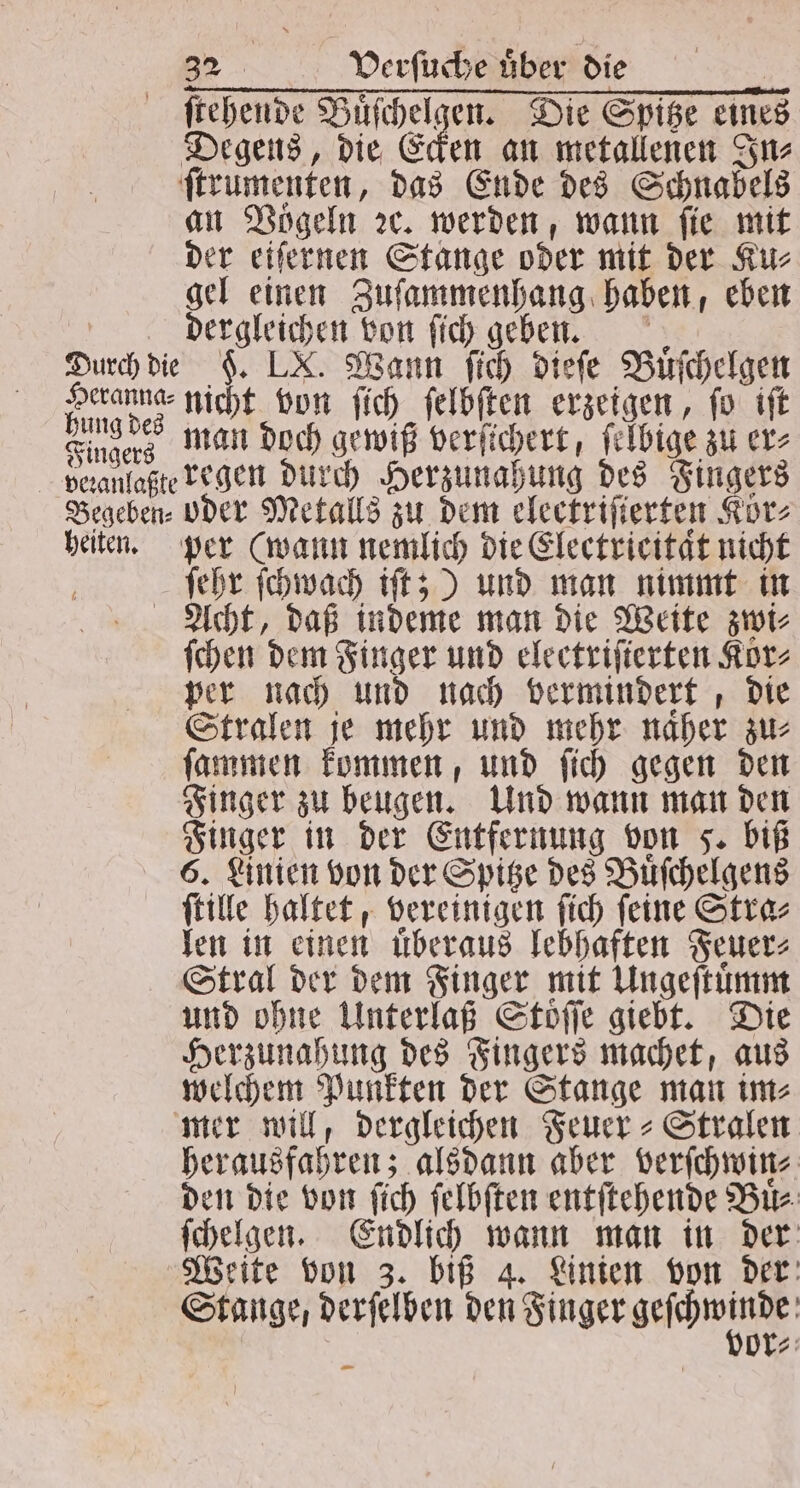 ſtehende Buͤſchelgen. Die Spitze eines Degens, die Ecken an metallenen In⸗ ſtrumenten, das Ende des Schnabels an Vögeln ꝛc. werden, wann ſie mit der eiſernen Stange oder mit der Ku⸗ gel einen Zuſammenhang haben, eben dergleichen von ſich geben. Durch die §. LX. Wann ſich dieſe Buͤſchelgen kim dez nicht von ſich ſelbſten erzeigen, ſo iſt Fingers man doch gewiß verſichert, ſelbige zu er⸗ veranlaßte regen durch Herzunahung des Fingers Begeben⸗ oder Metalls zu dem electriſierten Koͤr⸗ heiten. per (wann nemlich die Electrieitaͤt nicht ſehr ſchwach iſt;) und man nimmt in Acht, daß indeme man die Weite zwi⸗ ſchen dem Finger und electriſterten Korz per nach und nach vermindert, die Stralen je mehr und mehr naͤher zu⸗ ſammen kommen, und ſich gegen den Finger zu beugen. Und wann man den Finger in der Entfernung von F. biß 6. Linien von der Spitze des Buͤſchelgens ſtille haltet, vereinigen ſich ſeine Stra⸗ len in einen uͤberaus lebhaften Feuer⸗ Stral der dem Finger mit Ungeſtuͤmm und ohne Unterlaß Stoͤſſe giebt. Die Herzunahung des Fingers machet, aus welchem Punkten der Stange man im⸗ mer will, dergleichen Feuer-Stralen herausfahren; alsdann aber verſchwin⸗ den die von ſich ſelbſten entſtehende Bir. ſchelgen. Endlich wann man in der Weite von 3. biß 4. Linien von der Stange, derſelben den Finger seräminde: or⸗