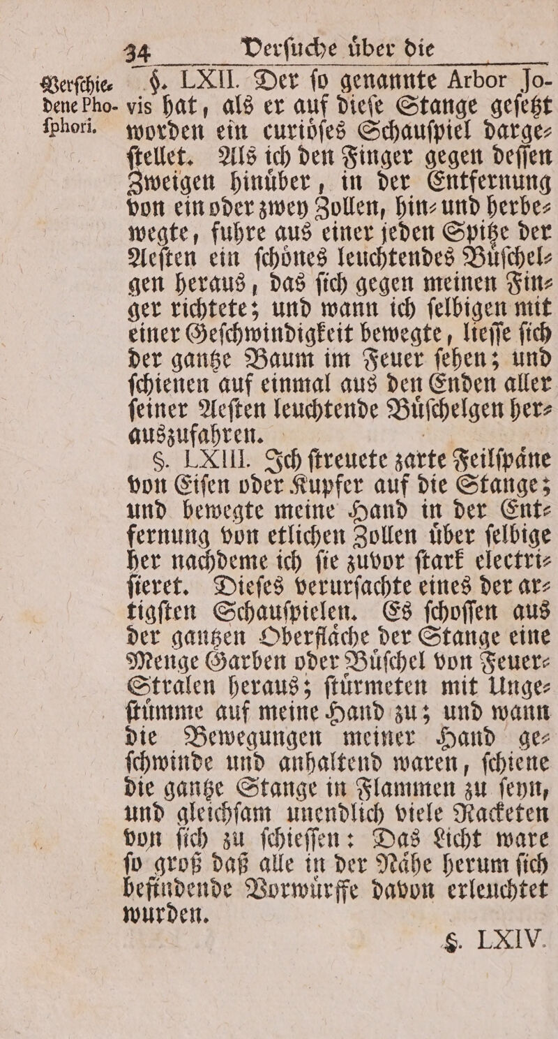 Verſchie⸗ ſphori. 34 Verſuche uͤber die F. LXII. Der ſo genannte Arbor Jo- vis hat, als er auf dieſe Stange geſetzt worden ein curidfes Schauſpiel darge⸗ ſtellet. Als ich den Finger gegen deſſen Zweigen hinuͤber, in der Entfernung von ein oder zwey Zollen, hin⸗ und herbe⸗ wegte, fuhre aus einer jeden Spitze der Aeſten ein ſchoͤnes leuchtendes Buͤſchel⸗ gen heraus, das ſich gegen meinen Fin⸗ ger richtete; und wann ich ſelbigen mit einer Geſchwindigkeit bewegte, lieſſe ſich der gantze Baum im Feuer ſehen; und ſchienen auf einmal aus den Enden aller ſeiner Aeſten leuchtende Buͤſchelgen her⸗ auszufahren. e §. LXIII. Ich ſtreuete zarte Feilſpaͤne von Eiſen oder Kupfer auf die Stange; und bewegte meine Hand in der Ent⸗ fernung von etlichen Zollen uͤber ſelbige her nachdeme ich ſie zuvor ſtark electri⸗ ſieret. Dieſes verurſachte eines der ar⸗ tigſten Schauſpielen. Es ſchoſſen aus der gantzen Oberflache der Stange eine Menge Garben oder Buͤſchel von Feuer⸗ Stralen heraus; ſtuͤrmeten mit Unge⸗ die Bewegungen meiner Hand ge⸗ ſchwinde und anhaltend waren, ſchiene die gantze Stange in Flammen zu ſeyn, und gleichſam unendlich viele Racketen von ſich zu ſchieſſen: Das Licht ware ſo groß daß alle in der Naͤhe herum ſich befindende Vorwuͤrffe davon erleuchtet wurden.