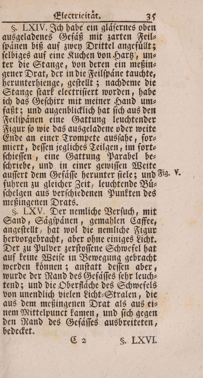 §. LXIV. Ich habe ein gläfernes oben ausgeladenes Gefaͤß mit zarten Feil⸗ ſpaͤnen biß auf zwey Drittel angefuͤllt; ſelbiges auf eine Kuchen von Hartz, un⸗ ter die Stange, von deren ein meßin⸗ gener Drat, der in die Feilſpaͤne tauchte, herunterhienge, geſtellt; nachdeme die Stange ſtark electriſiert worden, habe ich das Geſchirr mit meiner Hand um⸗ faßt; und augenblicklich hat ſich aus den Feilſpaͤnen eine Gattung leuchtender Figur ſo wie das ausgeladene oder weite Ende an einer Trompete ausſahe, for⸗ miert, deſſen jegliches Teilgen, im fort⸗ ſchieſſen, eine Gattung Parabel be ſchriebe, und in einer gewiſſen Weite auffert dem Gefaͤſſe herunter ſiele; und Fig. . fuhren zu gleicher Zeit, leuchtende Buͤ⸗ ſchelgen aus verſchiedenen Punkten des meßingenen Drats. S. LXV. Der nemliche Verſuch, mit Sand, Saͤgſpaͤnen, gemahlen Caffee, angeſtellt, hat wol die nemliche Figur hervorgebracht, aber ohne einiges Licht. Der zu Pulver zerſtoſſene Schwefel hat auf keine Weiſe in Bewegung gebracht werden koͤnnen; anſtatt deſſen aber, wurde der Rand des Gefaͤſſes ſehr leuch⸗ tend; und die Oberfläche des Schwefels von unendlich vielen Licht⸗Stralen, die aus dem meßingenen Drat als aus ei⸗ nem Mittelpunct kamen, und ſich gegen den Rand des Gefaͤſſes ausbreiteten, bedecket. Ka ö C 2 §. LXVI.