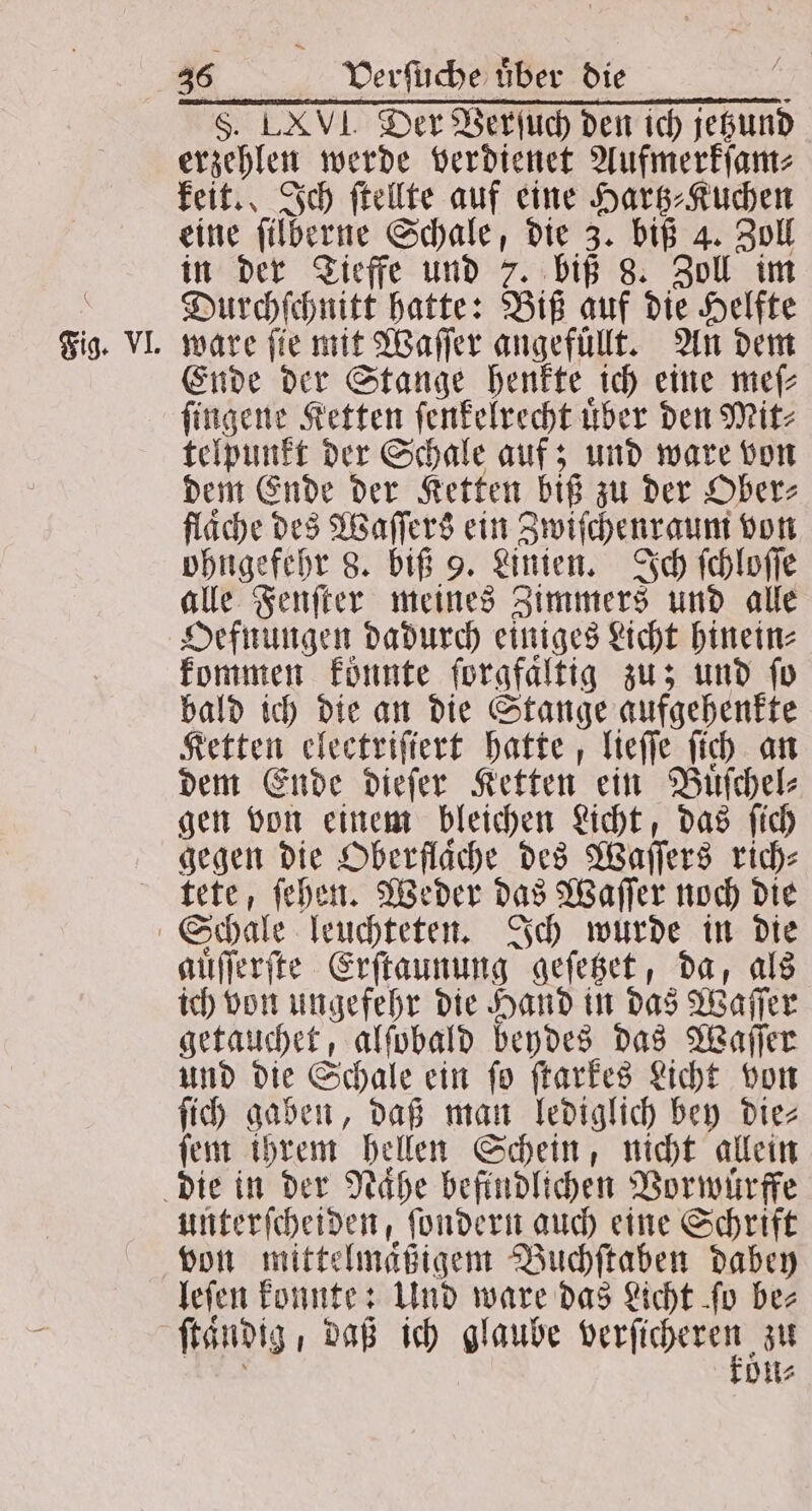 Fig. VI. $. Der Verſuch den ich jeßund erzehlen werde verdienet Aufmerkſam⸗ keit. Ich ſtellte auf eine Hartz⸗Kuchen eine ſilberne Schale, die 3. biß 4. Zoll in der Tieffe und 7. biß 8. Zoll im Durchſchnitt hatte: Biß auf die Helfte ware ſie mit Waſſer angefuͤllt. An dem Ende der Stange henkte ich eine mef- ſingene Ketten ſenkelrecht uͤber den Mit⸗ telpunkt der Schale auf; und ware von dem Ende der Ketten biß zu der Ober⸗ fläche des Waſſers ein Zwiſchenraum von ohngefehr 8. biß 9. Linien. Ich ſchloſſe alle Fenſter meines Zimmers und alle Oefnungen dadurch einiges Licht hinein: kommen koͤnnte ſorgfaͤltig zu; und ſo bald ich die an die Stange aufgehenkte Ketten electriſiert hatte, lieſſe ſich an dem Ende dieſer Ketten ein Buͤſchel⸗ gen von einem bleichen Licht, das ſich gegen die Oberflaͤche des Waſſers rich⸗ tete, ſehen. Weder das Waſſer noch die auͤſſerſte Erſtaunung geſetzet, da, als ich von ungefehr die Hand in das Waſſer getauchet, alſobald beydes das Waſſer und die Schale ein ſo ſtarkes Licht von ſich gaben, daß man lediglich bey die⸗ ſem ihrem hellen Schein, nicht allein unterſcheiden, ſondern auch eine Schrift von mittelmaͤßigem Buchſtaben dabey leſen konnte: Und ware das Licht ſo be- kön⸗