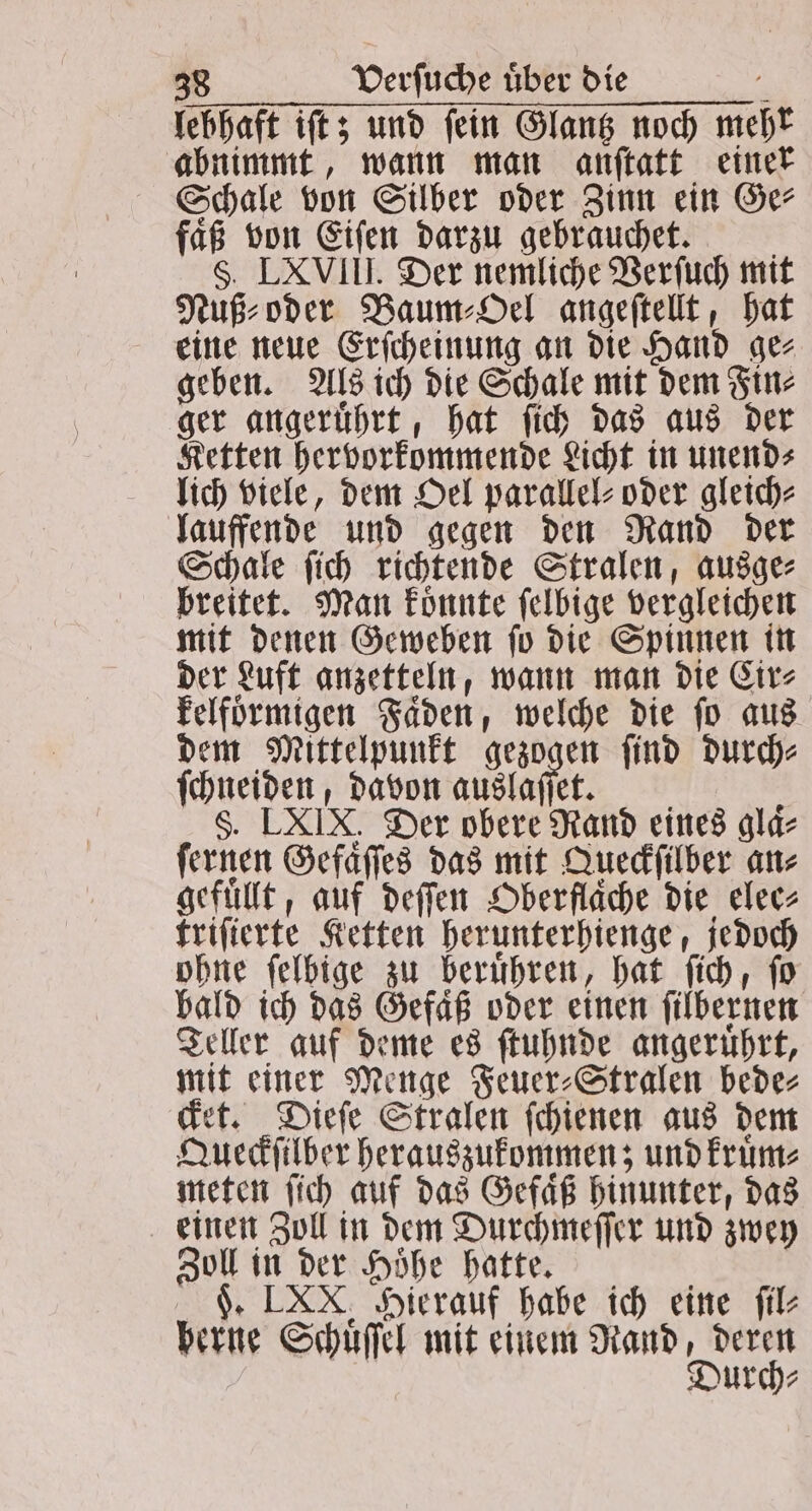 lebhaft iſt; und ſein Glantz noch mehr abnimmt, wann man anſtatt einer Schale von Silber oder Zinn ein Ge⸗ faß von Eiſen darzu gebrauchet. | §. LXVIII. Der nemliche Verſuch mit Nuß⸗ oder Baum⸗Oel angeſtellt, hat eine neue Erſcheinung an die Hand ge⸗ geben. Als ich die Schale mit dem Fin⸗ ger angeruͤhrt, hat ſich das aus der Ketten hervorkommende Licht in unend⸗ lich viele, dem Oel parallel oder gleich⸗ lauffende und gegen den Rand der Schale ſich richtende Stralen, ausge⸗ breitet. Man koͤnnte ſelbige vergleichen mit denen Geweben ſo die Spinnen in der Luft anzetteln, wann man die Cir⸗ kelfoͤrmigen Faͤden, welche die ſo aus dem Mittelpunkt gezogen ſind durch⸗ ſchneiden, davon auslaſſet. i §. LXIX. Der obere Rand eines glaͤ⸗ ſernen Gefaͤſſes das mit Queckſilber an⸗ gefüllt, auf deſſen Oberfläche die elee⸗ triſierte Ketten herunterhienge, jedoch ohne felbige zu berühren, hat ſich, fo bald ich das Gefaͤß oder einen ſilbernen Teller auf deme es ſtuhnde angeruͤhrt, mit einer Menge Feuer⸗Stralen bede⸗ cket. Dieſe Stralen ſchienen aus dem Queckſilber herauszukommen; und kruͤm⸗ meten ſich auf das Gefaͤß hinunter, das einen Zoll in dem Durchmeſſer und zwey Zoll in der Hoͤhe hatte. F. LXX. Hierauf habe ich eine ſil⸗ berne Schuͤſſel mit einem Rand, deren | Durch⸗