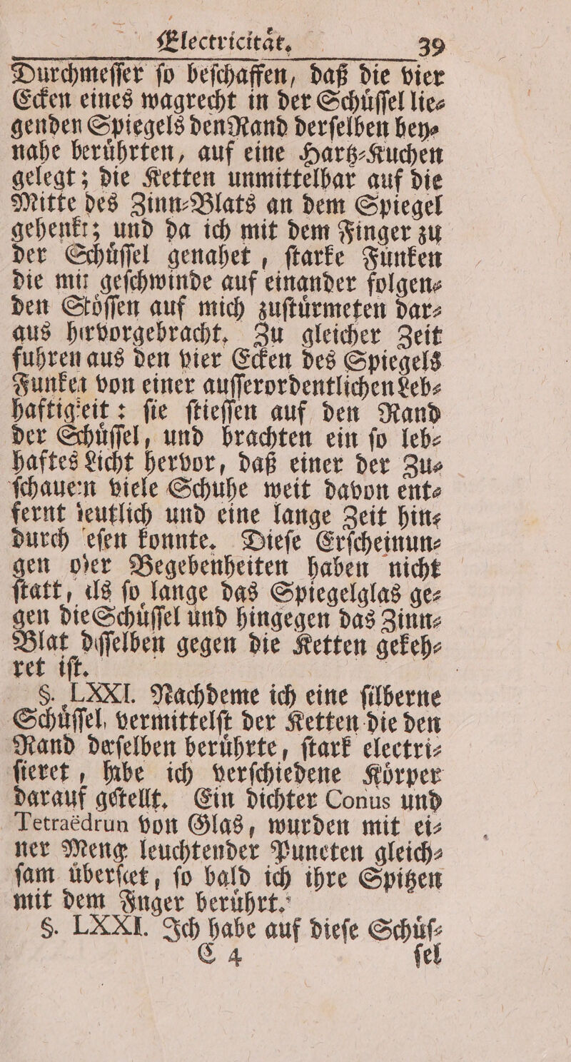 Durchmeſſer ſo beſchaffen, daß die vie Ecken eines wagrecht in der Schüffel lie⸗ genden Spiegels den Rand derſelben bey⸗ nahe beruͤhrten, auf eine Hartz⸗Kuchen gelegt; die Ketten unmittelbar auf die Mitte des Zinn⸗Blats an dem Spiegel gehenkt; und da ich mit dem Finger zu der Schuͤſſel genahet, ſtarke Funken die mit geſchwinde auf einander folgen⸗ den Stoffen auf mich zuſtuͤrmeten dar⸗ aus hervorgebracht. Zu gleicher Zeit fuhren aus den vier Ecken des Spiegels Funken von einer auſſerordentlichen Leb⸗ haftigeit: fie ſtieſſen auf den Rand der Schuͤſſel, und brachten ein fo leb⸗ haftes Licht hervor, daß einer der Zu⸗ ſchaueen viele Schuhe weit davon ent⸗ fernt deutlich und eine lange Zeit hin⸗ durch eſen konnte. Dieſe Erſcheinun⸗ en oder Begebenheiten haben nicht tatt, ils fo lange das Spiegelglas ge⸗ gen die Schuͤſſel und hingegen das Zinn⸗ A ln gegen die Ketten gekeh⸗ ret iſt. | 8. LAXI. Nachdeme ich eine filberne Schuͤſſel vermittelſt der Ketten die den Rand deſelben beruͤhrte, ſtark electri⸗ ſieret, habe ich verſchiedene Körper darauf getellt. Ein dichter Conus und Tetraedrun von Glas, wurden mit ei⸗ ner Meng leuchtender Puneten gleich⸗ ſam uͤberſcet, fo bald ich ihre Spitzen mit dem Inger beruͤhrt. 5 5. LXXI. Ia ee auf dieſe en L 4 el