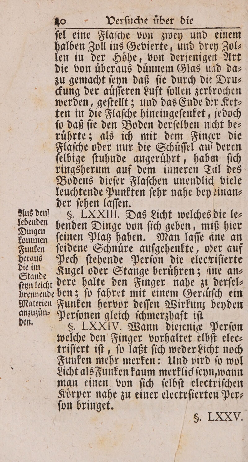 fel eine Flaſche von zwey und einem halben Zoll ins Gevierte, und drey Zol⸗ len in der Hoͤhe, von derjenigen Art die von überaus duͤnnem Glas und da⸗ zu gemacht ſeyn daß ſie durch die Dru⸗ ckung der auͤſſeren Luft ſollen zerbrochen werden, geſtellt; und das Ende der Ket⸗ ten in die Flaſche hineingeſenket, jedoch ſo daß ſie den Boden derſelben ncht be⸗ ruͤhrte; als ich mit dem Finger die Flaſche oder nur die Schuͤſſel auf deren ſelbige ſtuhnde angeruͤhrt, habn ſich ringsherum auf dem inneren Til des Bodens dieſer Flaſchen unendlick viele leuchtende Punkten ſehr nahe bey einan⸗ | der ſehen laſſen. Aus den! F. LXXIII. Das Licht welches die le⸗ Dingen benden Dinge von ſich geben, miß hier kommen ſeinen Platz haben. Man laſſe ine an Funken ſeidene Schnüre aufgehenkte, wer auf heraus Pech ſtehende Perſon die elecriſierte Giunde Kugel oder Stange berühren; ane an leicht dere halte den Finger nahe zi derſel⸗ brennende ben; fo fahret mit einem Geraͤͤſch ein Materien Funken hervor deſſen Wirkunz beyden 0 3 9 5 ſchmerzhaft iſt LXXIV. Wann diejenig Perſon weſche 1 ger vorhaltet elbſt elec⸗ Na iſt, ſo laßt ſich weder Licht noch Funken mehr merken: Und vird ſo wol Licht als Funken kaum merklich ſeyn, wann man einen von ſich ſelbſt electriſchen Koͤrper nahe zu einer electrſierten Per⸗ ſon bringet. Ss. LXXV.