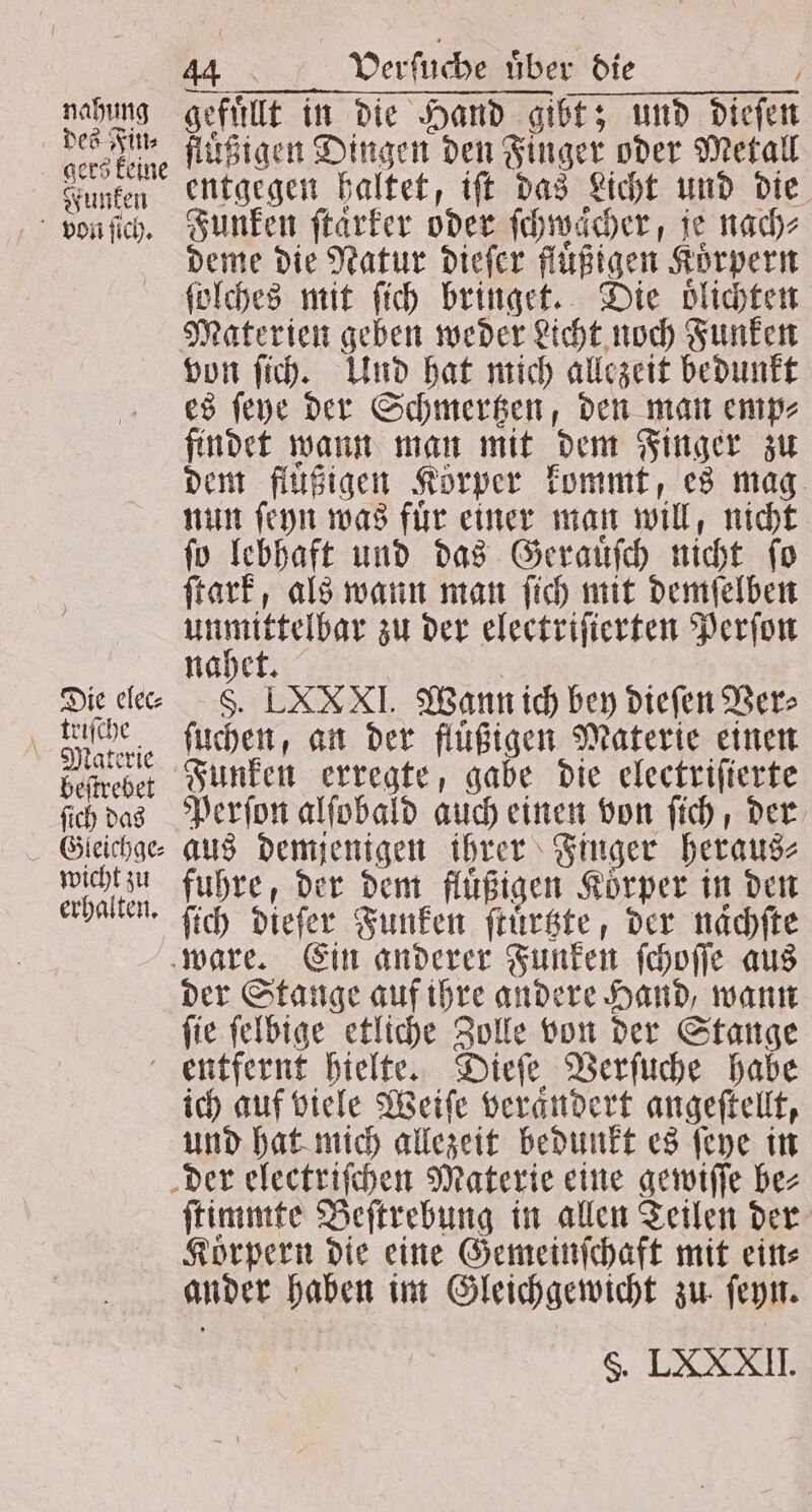 nahung des Fin⸗ gers keine Funken von ſich. Die elec⸗ triſche Materie beſtrebet ſich das wicht zu erhalten. 44 ' Verſuche über die gefuͤllt in die Hand gibt; und diesen fluͤßigen Dingen den Finger oder Metall entgegen haltet, iſt das Licht und die Funken ftärker oder ſchwaͤcher, je nach⸗ deme die Natur dieſer fluͤßigen Körpern ſolches mit ſich bringet. Die oͤlichten Materien geben weder Licht noch Funken von ſich. Und hat mich allezeit bedunkt es ſeye der Schmertzen, den man emp⸗ findet wann man mit dem Finger zu dem fluͤßigen Körper kommt, es mag nun ſeyn was fuͤr einer man will, nicht ſo lebhaft und das Gerauͤſch nicht ſo ſtark, als wann man ſich mit demſelben abb zu der electriſierten Perſon ahe S. LXXXI. Wann ich bey dieſen Ver⸗ ſuchen, an der fluͤßigen Materie einen Funken erregte, gabe die electriſierte Perſon alſobald auch einen von ſich, der aus demjenigen ihrer Finger heraus⸗ fuhre, der dem fluͤßigen Körper in den ſich diefer Funken ſtuͤrtzte, der naͤchſte der Stange auf ihre andere Hand, wann ſie ſelbige etliche Zolle von der Stange ich auf viele Weiſe veraͤndert angeſtellt, und hat mich allezeit bedunkt es ſeye in ſtimmte Beſtrebung in allen Teilen der Korpern die eine Gemeinſchaft mit ein⸗ ander haben im Gleichgewicht zu ſeyn. S. LXXXII.