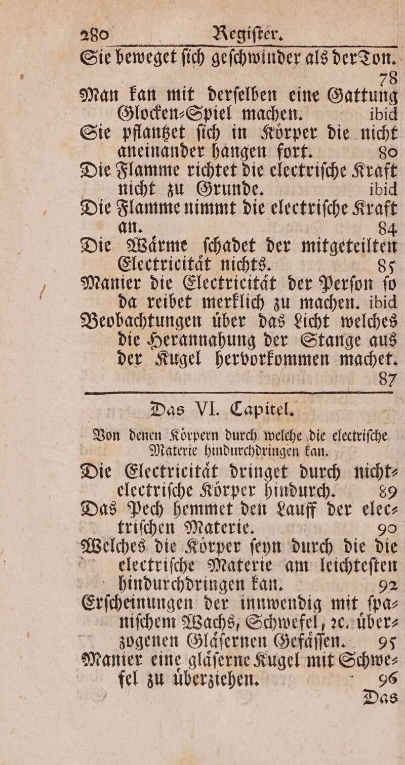 Sie beweget ſich geſchwinder als — 0 Man kan mit derſelben eine Gattung g Glocken⸗Spiel machen. ibi Sie pflantzet ſich in Körper die nicht aneinander hangen fort. 80 Die Flamme richtet die electriſche Aud nicht zu Grunde. Die 1 8 nimmt die electriſche ara Die Wärme ſchadet der mitgeteſltel Electrieitaͤt nichts. 85 Manier die Electricitat der Perſon 0 da reibet merklich zu machen. ibid Beobachtungen uͤber das Licht welches die Herannahung der Stange aus der Kugel hervorkommen machet. 87 Das VI. Capitel. Von denen Körpern durch welche die electriſche | Materie hindurchdringen kan. Die Electricitaͤt dringet durch nicht⸗ electriſche Korper hindurch. 89 Das Pech hemmet den Lauff der 8 triſchen Materie. Welches die Koͤrper ſeyn durch die sr eelectriſche Materie am leichteſten hindurchdringen kan. 92 Erſcheinungen der innwendig mit ſpa⸗ niſchem Wachs, Schwefel, ꝛc. uͤber⸗ zogenen Gläfernen Gefaͤſſen. 95 Manier eine glaͤſerne Kugel mit Schwe⸗ fel au uͤberziehen. 5 96 08