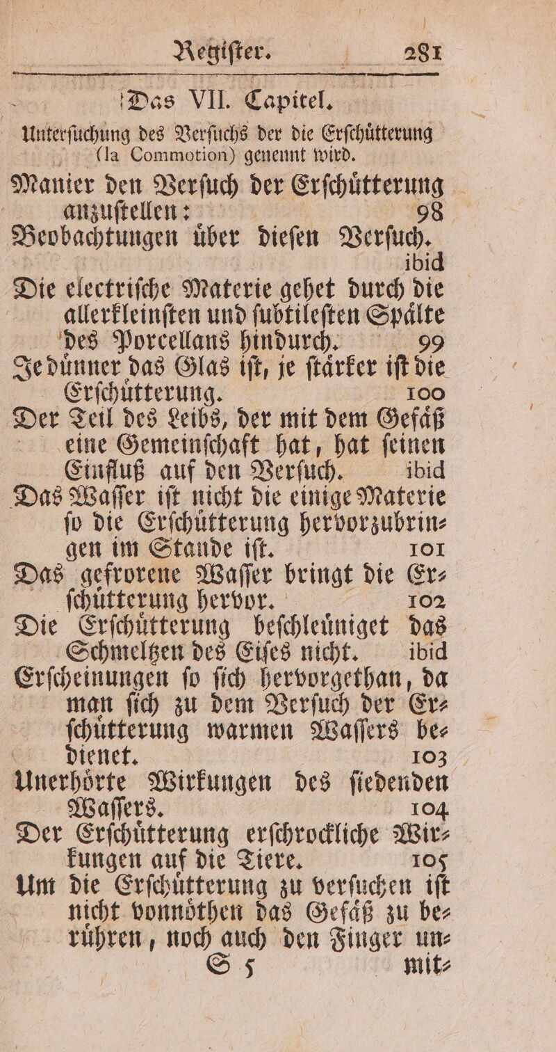 Regifter. i_.. 888 Das VII. Capitel. | werben des Verſuchs der die Erſchuͤtterung (la Commotion) genennt wird. Manier den Verſuch der Erſchuͤtterung 1 | anzuſtellen: 98 Beobachtungen uͤber dieſen Berfuc, Die electriſche Materie gehet darth die allerkleinſten und ſubtileſten Spaͤlte des Porcellans hindurch. 99 Je duͤnner das Glas iſt, je ſtaͤrker iſt die Erſchuͤtterung. 100 Der Teil des Leibs, der mit dem Gefaͤß eine Gemeinſchaft hat, hat ſeinen Einfluß auf den Verſuch. ibid Das Waſſer iſt nicht die einige Materie fo die Erſchuͤtterung her vorzubrin⸗ gen im Stande iſt. 101 Das gefrorene Waſſer bringt die Er⸗ ſchuͤtterung hervor. 102 Die an beſchleuͤniget das Schmeltzen des Eiſes nicht. ibid Erſcheinungen ſo ſich hervorgethan, da man ſich zu dem Verſuch der Er⸗ ſchuͤtterung warmen Waſſers = dienet. | en keine he des leder Der 6 erſchrockliche Wirt kungen auf die Tiere. 105 Um die Erſchuͤtterung zu verſuchen if nicht vonnoͤthen das Gefaͤß zu ber mit⸗