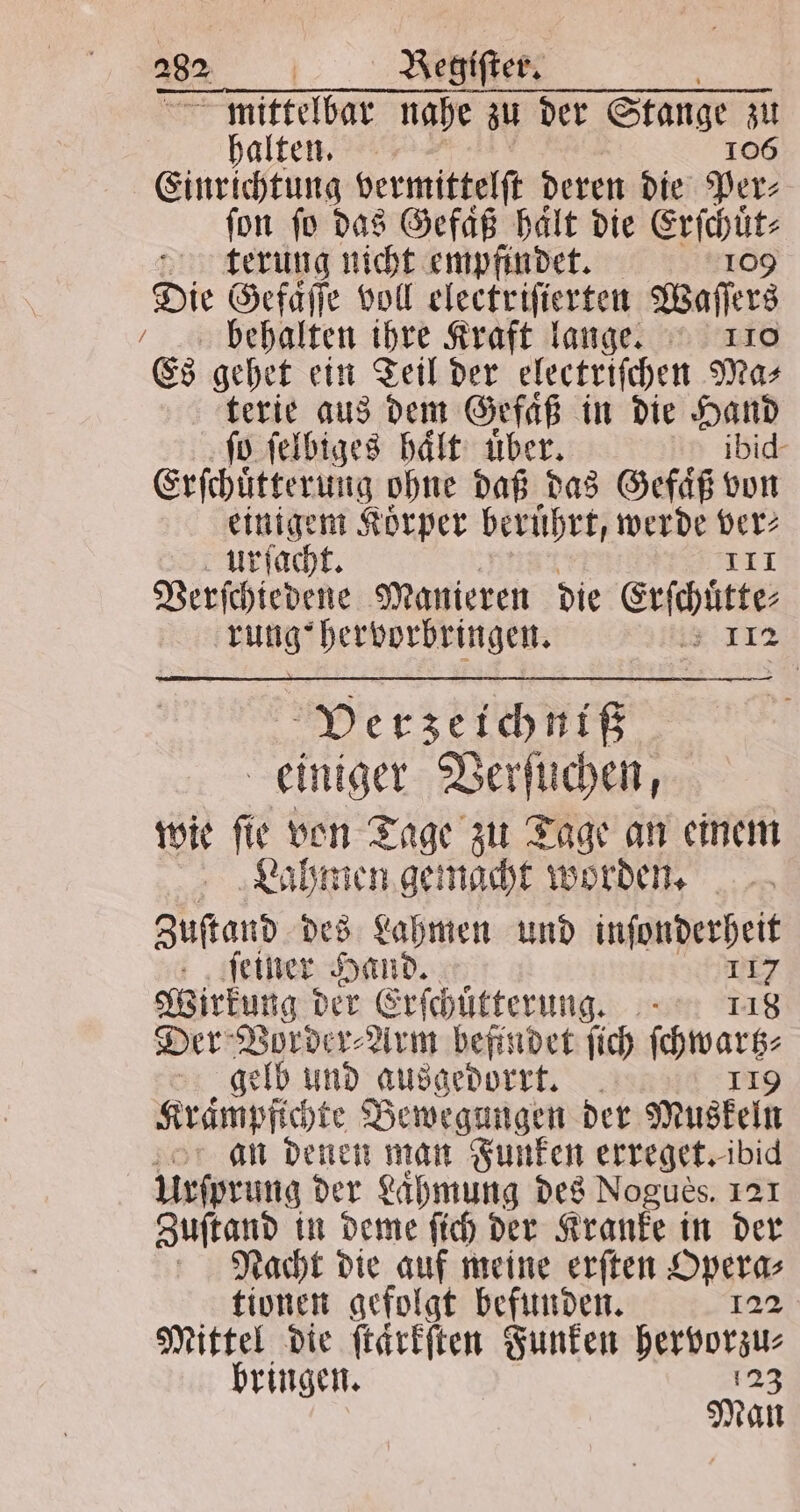 282% | Begiſter. mittelbar nahe zu der Stange zu halten. 106 Einrichtung vermittelſt deren die Per⸗ ſon ſo das Gefaͤß 5 die Erſchuͤt⸗ terung nicht empfindet. 109 Die Gefaͤſſe voll electriſierten Waſſers / behalten ihre Kraft lange. 110 Es gehet ein Teil der electriſchen Mas terie aus dem Gefaͤß in die Hand ſo ſelbiges haͤlt uͤber. ibid- Erſchuͤtterung ohne daß das Gefaͤß von einigem Korper berührt, werde ver⸗ urſacht. 141 Berfchiedene Manieren die Erſchuͤtte⸗ rung! hervorbringen. * 112 Verzeichniß einiger Verſuchen, wie ſie von Tage zu Tage an einem Lahmen gemacht worden. Zustand des Lahmen und inſonderheit ſeiner Hand. 115 Wirkung der Erſchütterung. 118 Der Vorder⸗Arm befindet ſich ſchwarz⸗ gelb und ausgedorrt. 119 Krampfichte Bewegungen der Muskeln an denen man Funken erreget. ibi Urſprung der Lähmung des Nogues. 121 Zuſtand in deme ſich der Kranke in der Nacht die auf meine erſten Opera⸗ tionen gefolgt befunden. 122 Mittel die ſtaͤrkſten Funken e bringen. Man