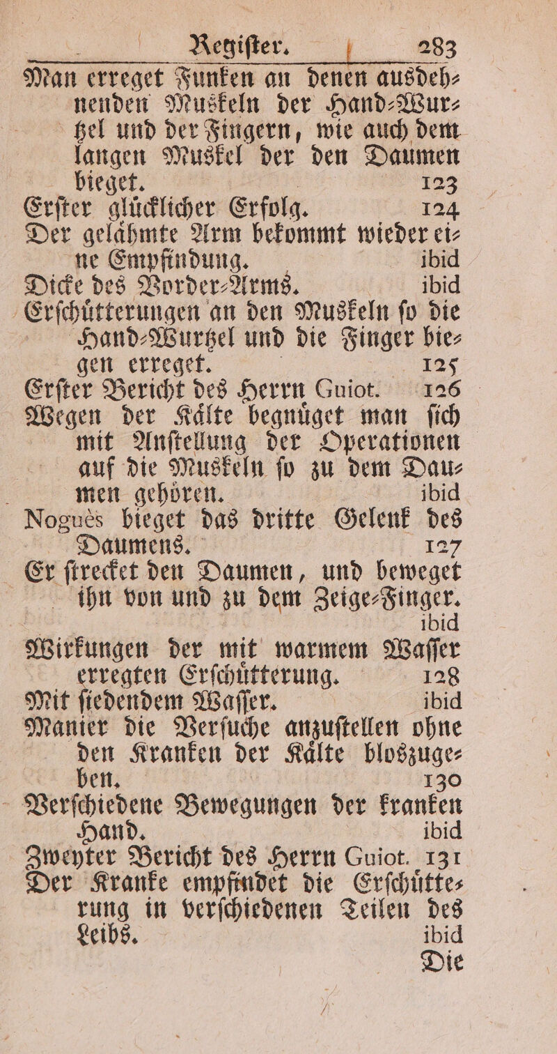 Man erreget Funken an denen ausdeh⸗ nenden Muskeln der Hand⸗Wur⸗ hel und der Fingern, wie auch dem langen Muskel der den Daumen bieget. 123 Erſter glücklicher Erfolg. 124 Der gelaͤhmte Arm bekommt wieder ei⸗ ne Empfindung. 518 Dicke des Vorder⸗Arms. ibid Erſchuͤtterungen an den Muskeln ſo die Hand⸗Wurtzel und die Finger bie⸗ gen erreget. 125 Erfter Bericht des Herrn Guiot. 125 Wegen der Kälte begnuͤget man ſich mit Anſtellung der Operationen auf die Muskeln ſo zu dem Dau⸗ a men gehören. ibid Nogues bieget das dritte Gelenk en Daumens. Er ſtrecket den Daumen, und aer ihn von und zu dem Zeige⸗Finger; Wirkungen der mit warmem Waſſer erregten Erſchuͤtterung. 12 Mit ſiedendem Waſſer. ibid Manier die Verſuche anzuſtellen ohne 5 Kranken der Kaͤlte 1 9 en. Verſchiedene Bewegungen der Fronten and. ibid Zweyter Bericht des Herrn Guiot. 131 Der Kranke empfindet die Erſchuͤtte⸗ rung in verſchiedenen Teilen des Leibs. ibid