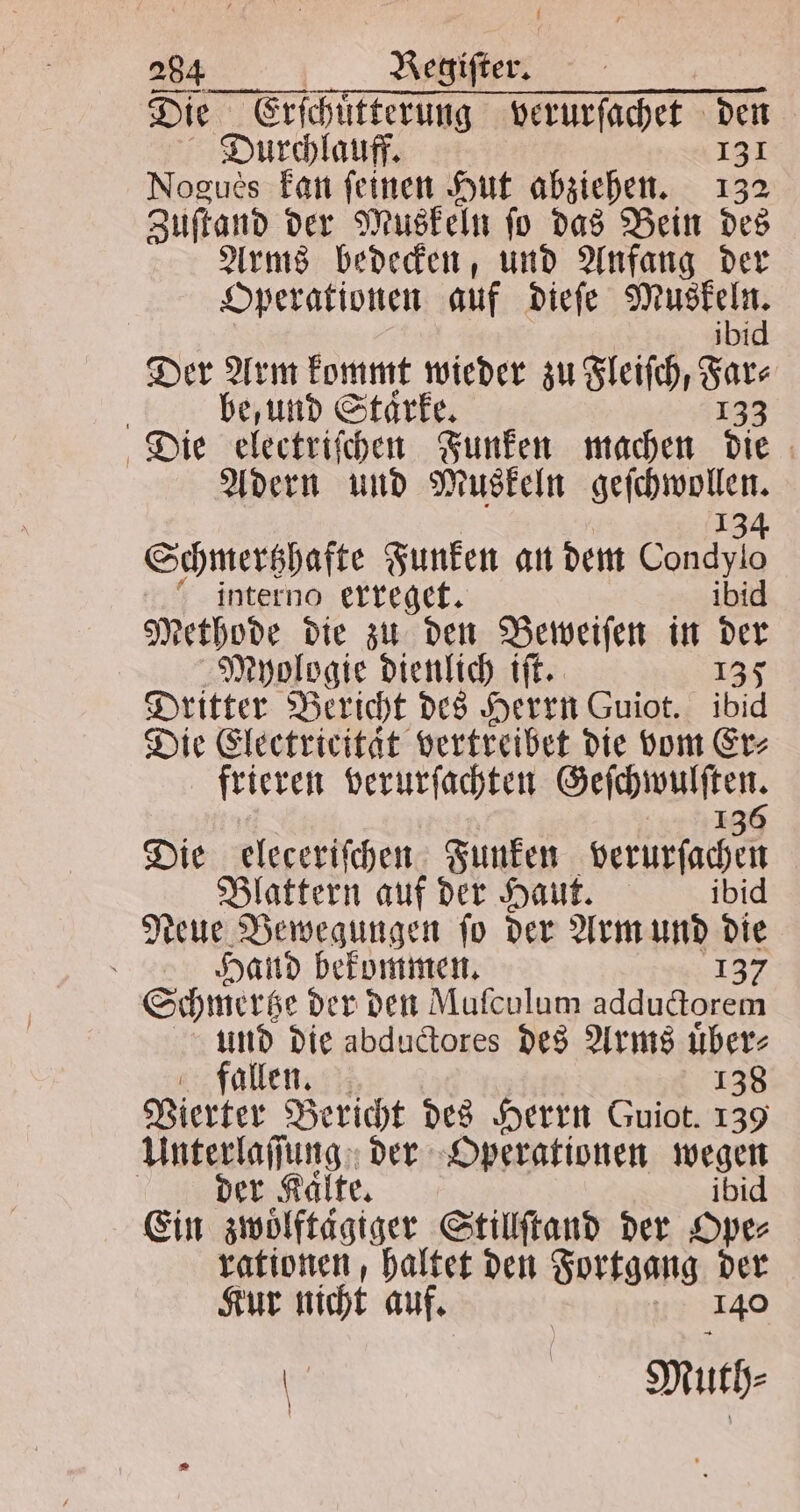 Die r ee verurſachet den Durchlauff. 131 Nogues kan feinen Hut abziehen. 132 Zuſtand der Muskeln ſo das Bein des Arms bedecken, und Anfang der Operationen auf dieſe Muskeln. ibid Der Arm kommt wieder zu Fleiſch, Far⸗ be, und Staͤrke. 133 Die electriſchen Funken machen die Adern und Muskeln elch ben 134 Schmertzhafte Funken an dem Condylo interno erreget. ibid Methode die zu den Beweiſen in der Mhologie dienlich tft. 135 Dritter Bericht des Herrn Guiot. ibid Die Electricität vertreibet die vom Er⸗ frieren verurſachten dee 1 Die eleceriſchen Funken aan Blattern auf der Haut. ibid Neue Bewegungen ſo der Arm und die 8 Hand bekommen. 137 Schmertze der den Mufculum adductorem und die abductores des Arms uͤber⸗ fallen. 138 Vierter Bericht des Herrn Guiot. + Unterlaſſung der Operationen wegen | der Kaͤlte. ibi Ein zwoͤlftägiger Stillſtand der Ope⸗ rationen, haltet den Fortgang der Kur nicht auf. 140 | | Muth⸗ ö