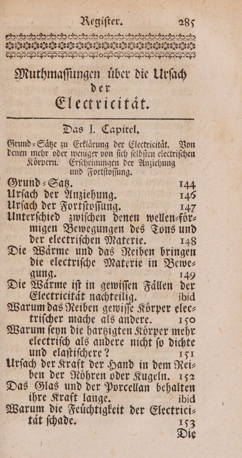 P TE TEE | CC Muthmaſſungen uͤber die Urſach Nr, Electricitaͤt. Das I. Capitel. Grund ⸗Saͤtze zu Erklärung der Electricitaͤt. Von denen mehr oder weniger von ſich ſelbſten electriſchen Koͤrpern. Erſcheinungen der Anziehung und Fortſtoſſung. Grund ⸗Satz. | 144 Urſach der Anziehung. 146 Urſach der Fortſtoſſung. „„ dgR Unterſchied zwiſchen denen wellen⸗foͤr⸗ migen Bewegungen des Tons und der electriſchen Materie. 148 Die Warme und das Reiben bringen die electriſche Materie in Bewe⸗ r e Die Warme ift in gewiſſen Fallen der Electricitat nachteilig. ibid Warum das Reiben gewiſſe Körper elec- triſcher mache als andere. 150 Warum ſeyn die hartzigten Körper mehr electriſch als andere nicht ſo dichte und elaſtiſchere? 151 Urſach der Kraft der Hand in dem Rei⸗ ben der Röhren oder Kugeln. 152 Das Glas und der Porcellan behalten — ihre Kraft lange. ibid Warum die Feuͤchtigkeit der Electriei⸗ tat ſchade. 153 Die J