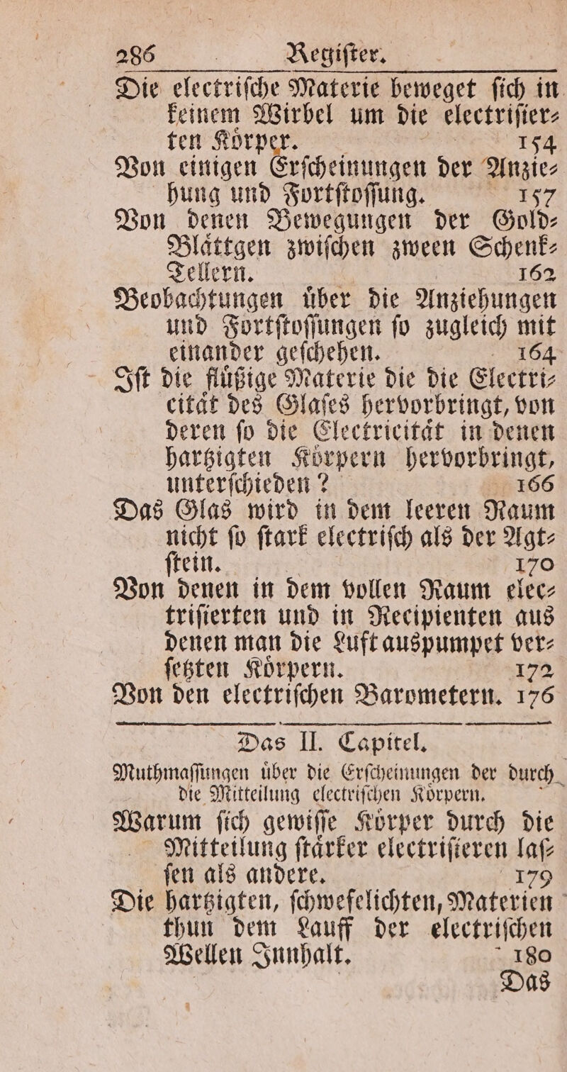 Die electriſche Materie beweget fich in keinem Wirbel um die 5 ten Koͤrp per 154 Von einigen rſcheinungen der Anzie⸗ hung und Fortſtoſſung. 2157 Von denen Bewegungen der Gold⸗ Blättgen zwiſchen zween Schenk; Tellern. 162 Beobachtungen uͤber die Anziehungen und Fortſtoſſungen ſo zugleich mit einander geſchehen. 164 Iſt die fluͤßige Materie die die Electri⸗ cität des Glaſes hervorbringt, von deren ſo die Electricitaͤt in denen hartzigten Körpern Ma e unterſchieden? Das Glas wird in dem leeren en nicht ſo ſtark electriſch als der Agt⸗ ſtein. 170 Von denen in dem vollen Raum elec⸗ triſierten und in Recipienten aus denen man die Luft auspumpet ver⸗ ſetzten Koͤrpern. 172 Von den electriſchen Barometern. 176 Das II. Capitel. Muthmaſſungen uͤber die Erſcheinungen der durch. die Mitteilung electriſchen Koͤrpern. Am ſich gewiſſe Körper durch die Mitteilung ſtaͤrker electriſteren 106 ſen als andere. 179 Die hartzigten, ſchwefelichten, Materien thun dem Lauff der electriſchen Wellen Innhalt. 180 | Das