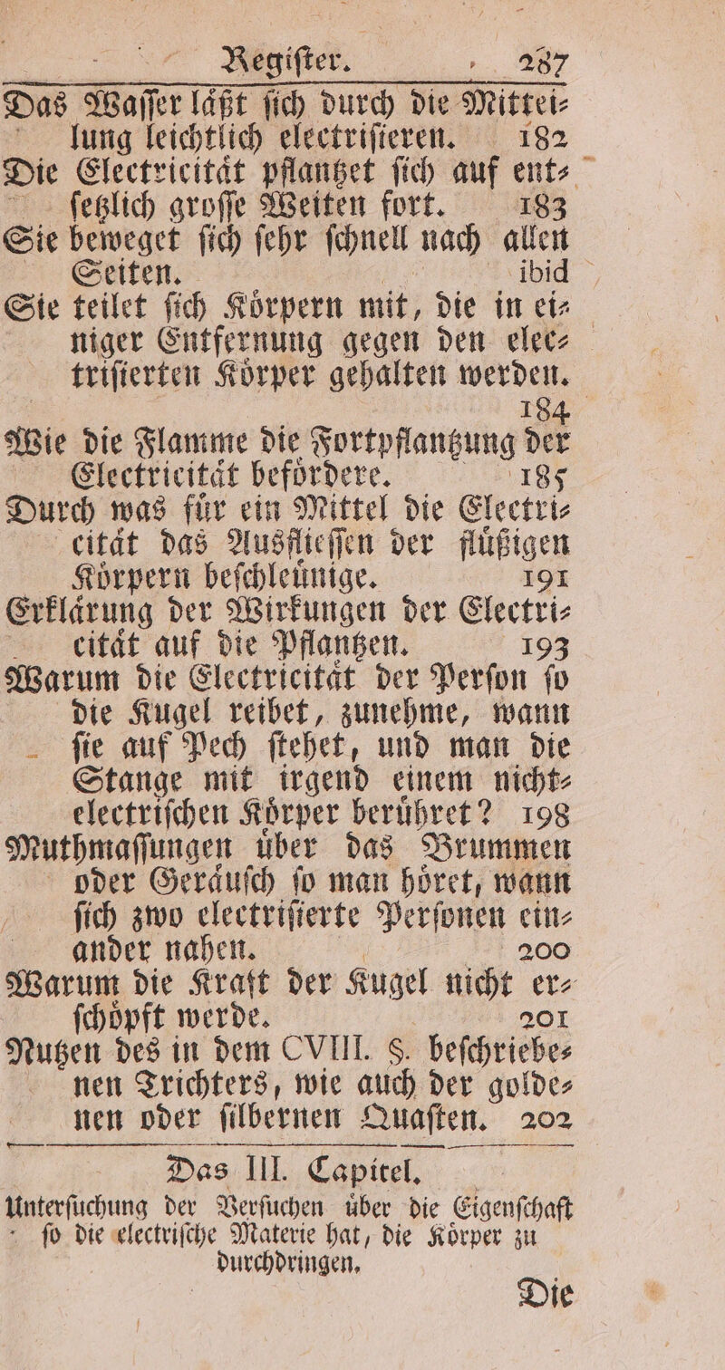 Kegifter, „ 282 Das Waſſer läßt ſich durch die Mittei⸗ lung leichtlich electriſteren. 182 Die Electricitaͤt pflantzet ſich auf ent⸗ ſetzlich groſſe Weiten fort. 183 Sie leer ſich ſehr ſchnell nach en Seiten. 5 Sie teilet ſich Koͤrpern mit, die in a niger Entfernung gegen den eletz triſierten Körper gehalten 9 Wie die Flamme die a e 915 Electricitaͤt befoͤrdere. 185 Durch was für ein Mittel die Electri⸗ cität das Ausflieſſen der füßigcn Korpern beſchleuͤnige. Erklarung der Wirkungen der Ekectri⸗ ckitaͤt auf die Pflantzen. 198 Warum die Electricitaͤt der Perſon fo die Kugel reibet, zunehme, wann ſie auf Pech ſtehet, und man die Stange mit irgend einem nicht⸗ electriſchen Körper beruͤhret? 198 Muthmaſſungen uͤber das Brummen oder Geraͤuſch fo man höret, wann ſich zwo electriſierte Perſonen 85 ander nahen. Warum die Kraft der Kugel nicht . ſchoͤpft werde. Nutzen des in dem CVIII. 8 beſchriebe⸗ nen Trichters, wie 40 der golde⸗ nen oder ſilbernen Quaſten. 202 Unterſuchung der Verſuchen uͤber die Eigenſchaft ſo die electriſche Materie hat, die Korper zu durchdringen. . Die ——