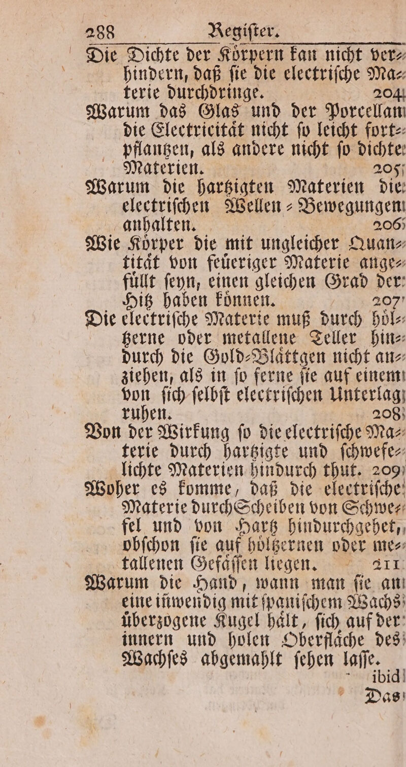 Die Dichte der Koͤrpern kan nicht ver⸗ | hindern, daß fie die electriſche 305 terie durchdringe. Warum das Glas und der Porcellatt die Electricitaͤt nicht ſo leicht fort⸗ pflantzen, als andere nicht fo Dichte: Materien. 205 Warum die hartzigten Materien Die: electriſchen Wellen - Bewegungen anhalten. 2065 Wie Körper die mit ungleicher Quan⸗ tität von feuͤeriger Materie ange⸗ fuͤllt ſeyn, einen gleichen Grad nr Hitz haben koͤnnen. Die electriſche Materie muß durch hol gerne oder metallene Teller hin⸗ durch die Gold⸗Blaͤttgen nicht an⸗ ziehen, als in ſo ferne ſie auf einem 9 00 ſich ſelbſt electriſchen Mater 208 N Von der Wirkung fo die electrifche Ma⸗ terie durch hartzigte und ſchwefe⸗ lichte Materien hindurch thut. 209 Woher es komme, daß die electriſche Materie durch Scheiben von Schwer fel und von Hartz hindurchgehet, obſchon ſie auf hoͤltzernen oder mes tallenen Gefaͤſſen liegen. 211 Warum die Hand, wann man ſie au eine iüwendig mit ſpaniſchem Wachs überzogene Kugel haͤlt, ſich auf der innern und holen Oberflaͤche des Wachſes abgemahlt ſehen 0 4 a