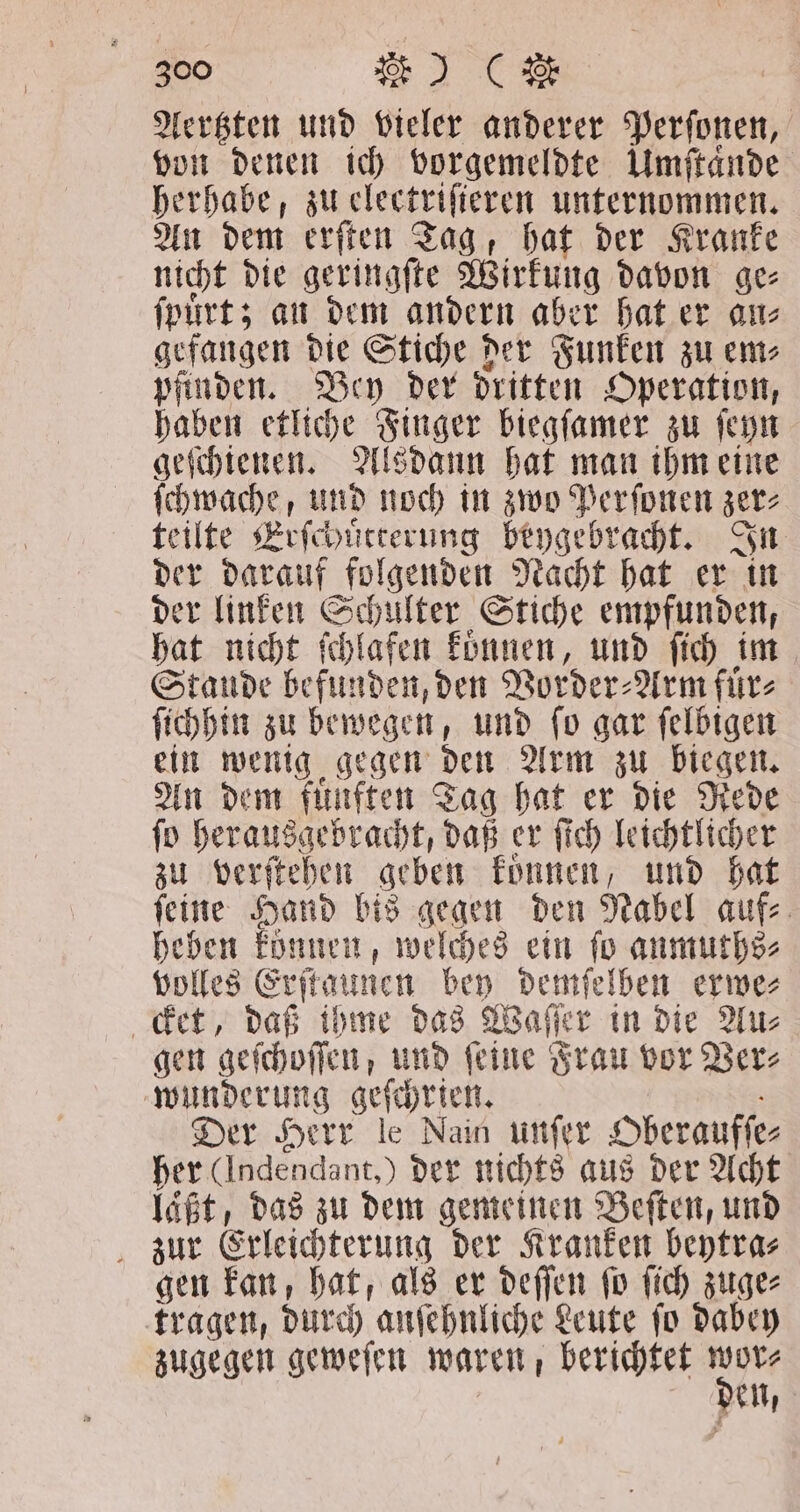 Aertzten und vieler anderer Perſonen, von denen ich vorgemeldte Umſtaͤnde herhabe, zu electriſieren unternommen. An dem erſten Tag, hat der Kranke nicht die geringſte Wirkung davon ge⸗ ſpuͤrt; an dem andern aber hat er an⸗ gefangen die Stiche der Funken zu em⸗ pfinden. Bey der dritten Operation, haben etliche Finger biegſamer zu ſeyn geſchienen. Alsdann hat man ihm eine e und noch in zwo Perſonen zer⸗ teilte Erſchuͤtterung beygebracht. In der darauf folgenden Nacht hat er in der linken Schulter Stiche empfunden, hat nicht fchlafen koͤnnen, und ſich im Stande befunden, den Vorder⸗ Arm fürs ſichhin zu bewegen, und ſo gar feldigen ein wenig gegen den Arm zu biegen. An dem fuͤnften Tag hat er die Rede ſo herausgebracht, daß er ſich leichtlicher zu verſtehen geben koͤnnen, und hat ſeine Hand bis gegen den Nabel auf⸗ heben können; welches ein ſo anmuths⸗ volles Erſt kaunen bey demſelben erwe⸗ det, daß ihme das Waſſer in die Au⸗ gen geſchoſſen, und feine Frau vor Ver⸗ wunderung geſchrien. Der Herr le Nain unſer Oberaufſe⸗ her (Indendant,) der nichts aus der Acht laßt, das zu dem gemeinen Beſten, und zur Erleichterung der Kranken beytra⸗ gen kan, hat, als er deſſen ſo ſich zuge⸗ tragen, durch anſehnliche Leute ſo dabey zugegen geweſen waren, berichtet den, en,