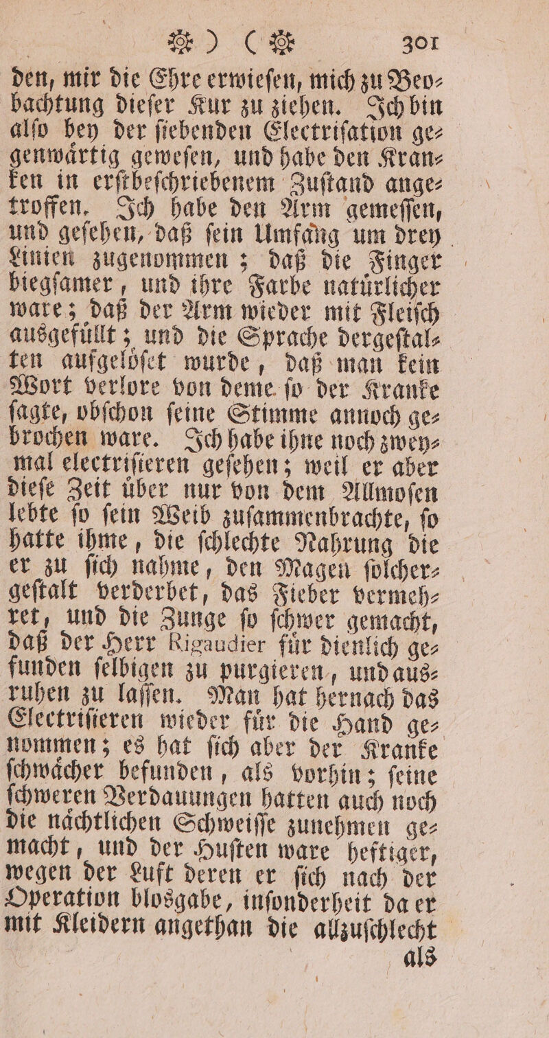den, mir die Ehre erwieſen, mich zu Beo⸗ bachtung dieſer Kur zu ziehen. Ich bin alſo bey der ſiebenden Electriſation ge⸗ genwaͤrtig geweſen, und habe den Kran⸗ ken in erſtbeſchriebenem Zuſtand ange⸗ troffen. Ich habe den Arm gemeſſen, und geſehen, daß ſein Umfang um drey Linien zugenommen; daß die Finger biegſamer, und ihre Farbe natürlicher ware; daß der Arm wieder mit Fleiſch ausgefüllt; und die Sprache dergeſtal⸗ ten aufgelöͤſet wurde, daß man kein Wort verlore von deme ſo der Kranke ſagte, obſchon ſeine Stimme annoch ge⸗ brochen ware. Ich habe ihne noch zwey⸗ mal electriſieren geſehen; weil er aber dieſe Zeit über nur von dem Allmoſen lebte ſo ſein Weib zuſammenbrachte, ſo hatte ihme, die ſchlechte Nahrung die geſtalt verderbet, das Fieber vermeh⸗ ret, und die Zunge ſo ſchwer gemacht, daß der Herr Rigaudier für dienlich gez funden ſelbigen zu purgieren, und aus⸗ ruhen zu laſſen. Man hat hernach das Electriſieren wieder fuͤr die Hand ge⸗ nommen; es hat ſich aber der Kranke ſchwaͤcher befunden, als vorhin; ſeine ſchweren Verdauungen hatten auch noch die nächtlichen Schweiſſe zunehmen ge⸗ macht, und der Huſten ware heftiger, wegen der Luft deren er ſich nach der Operation blosgabe, inſonderheit da er mit Kleidern angethan die ee, | als