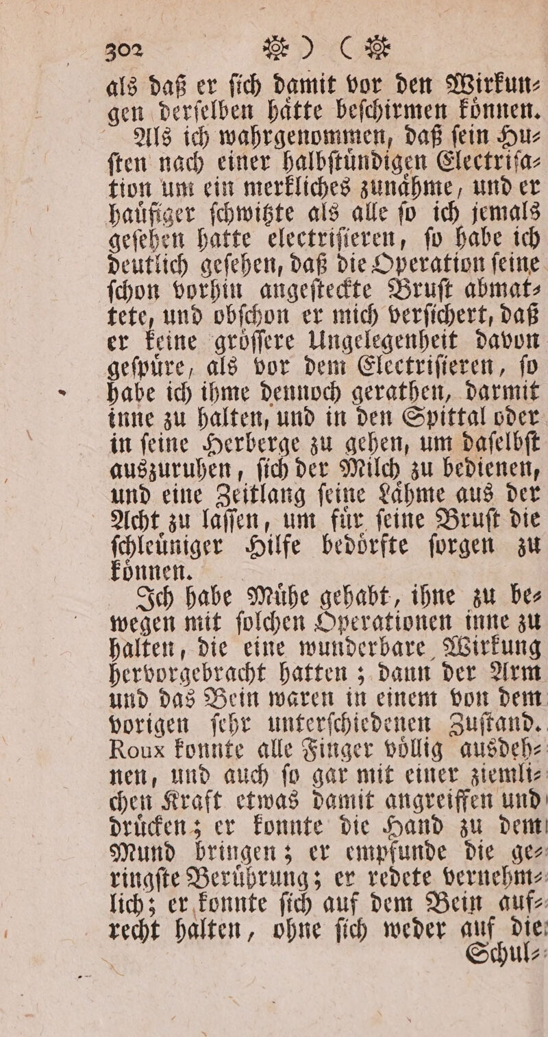 als daß er ſich damit vor den Wirkun⸗ gen derſelben haͤtte beſchirmen koͤnnen. Als ich wahrgenommen, daß ſein Hu⸗ ſten nach einer halbſtuͤndigen Electriſa⸗ tion um ein merkliches zunaͤhme, und er hauͤfiger ſchwitzte als alle ſo ich jemals geſehen hatte electriſieren, ſo habe ich deutlich geſehen, daß die Operation ſeine ſchon vorhin angeſteckte Bruſt abmat⸗ tete, und obſchon er mich verſichert, daß er keine groͤſſere Ungelegenheit davon geſpuͤre, als vor dem Electriſieren, fo habe ich ihme dennoch gerathen, darmit inne zu halten, und in den Spittal oder in ſeine Herberge zu gehen, um daſelbſt auszuruhen, ſich der Milch zu bedienen, und eine Zeitlang ſeine Laͤhme aus der Acht zu laſſen, um fur. feine Bruſt die ſchleuͤniger Hilfe bedoͤrfte ſorgen zu könnnen. | Ich habe Mühe gehabt, ihne zu Des wegen mit ſolchen Operationen inne zu halten, die eine wunderbare Wirkung hervorgebracht hatten; dann der Arm und das Bein waren in einem von dem vorigen ſehr unterſchiedenen Zuſtand. Roux konnte alle Finger voͤllig ausdeh⸗ nen, und auch ſo gar mit einer ziemli⸗ chen Kraft etwas damit angreiffen und druͤcken; er konnte die Hand zu dem Mund bringen; er empfunde die ge⸗ ringſte Beruͤhrung; er redete vernehm⸗ lich; er konnte ſich auf dem Bein auf⸗ recht halten, ohne ſich weder auf die Schul⸗