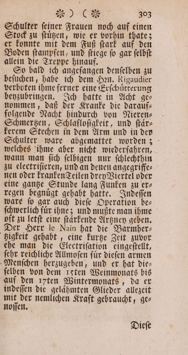 Schulter feiner Frauen noch auf einen Stock zu ſtuͤtzen, wie er vorhin thate; er konnte mit dem Fuß ſtark auf den Boden ſtampfen, und ſtiege ſo gar ſelbſt allein die Treppe hinauf. | So bald ich angefangen denſelben zu beſuchen, habe ich dem Han. Rigaudier verboten ihme ferner eine Erſchuͤtterung beyzubringen. Ich hatte in Acht ge⸗ nommen, daß der Kranke die darauf⸗ folgende Nacht hindurch von Nieren⸗ Schmertzen, Schlafloſigkeit, und ſtaͤr⸗ kerem Stechen in dem Arm und in der Schulter ware abgemattet worden; welches ihme aber nicht wiederfahren, wann man ſich ſelbigen nur ſchlechthin zu electriſieren, und an denen angegriffe⸗ nen oder kranken Feilen drey Viertel oder eine gantze Stunde lang Funken zu er⸗ regen begnuͤgt gehabt hatte. Indeſſen ware ſo gar auch dieſe Operation be⸗ ſchwerlich fuͤr ihne; und mußte man ihme oft zu letſt eine ſtaͤrkende Artzney geben. Der Herr le Nain hat die Barmher⸗ tzigkeit gehabt, eine kurtze Zeit zuvor ehe man die Electriſation eingeſtellt, ſehr reichliche Allmoſen fuͤr dieſen armen Menſchen herzugeben, und er hat die⸗ ſelben von dem ısten Weinmonats bis auf den ı7ten Wintermonats, da er indeſſen die gelaͤhmten Glieder allezeit — der nemlichen Kraft gebraucht, ge⸗ noſſen. | Diefe