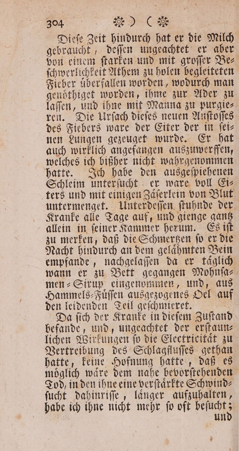 „ 2» gebraucht, deſſen ungeachtet er aber Fieber überfallen worden, wodurch man genöthiget worden, ihme zur Ader zu ren. Die Urſach dieſes neuen Anſtoſſes des Fiebers ware der Eiter der in ſei⸗ nen Lungen gezeuget wurde. Er hat auch wirklich angefangen auszuwerffen, welches ich bißher nicht wahrgenommen hatte. Ich habe den ausgeſpiehenen ters und mit einigen Zaͤſerlein von Blut untermenget. Unterdeſſen ſtuhnde der Kranke alle Tage auf, und gienge gantz allein in ſeiner Kammer herum. Es iſt zu merken, daß die Schmertzen ſo er die Nacht hindurch an dem gelaͤhmten Bein empfande, nachgelaſſen da er täglich wann er zu Bett gegangen Mohnſa⸗ men⸗Sirup eingenommen, und, aus Hammels⸗Fuͤſſen ausgezogenes Oel auf den leidenden Teil geſchmieret. 0 befande, und, ungeachtet der erſtaun⸗ lichen Wirkungen ſo die Electricitaͤt zu Vertreibung des Schlagfluſſes gethan hatte, keine Hofnung hatte, daß es 7 Tod, in den ihne eine verſtaͤrkte Schwind⸗ ſucht dahinriſſe, langer aufzuhalten, habe ich ihne nicht mehr ſo oft beſucht 5 = un 5