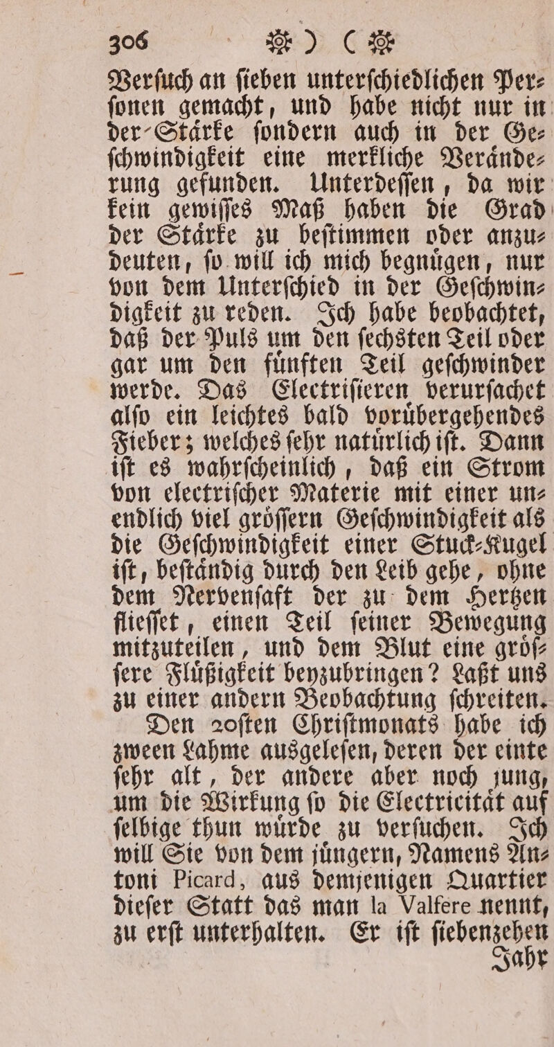 Verſuch an fieben unterfchiedlichen Per: fonen gemacht, und habe nicht nur in der Starke ſondern auch in der Ge⸗ ſchwindigkeit eine merkliche Veraͤnde⸗ rung gefunden. Unterdeſſen, da wir kein gewiſſes Maß haben die Grad der Staͤrke zu beſtimmen oder anzu⸗ deuten, ſo will ich mich begnuͤgen, nur von dem Unterſchied in der Geſchwin⸗ digkeit zu reden. Ich habe beobachtet, daß der Puls um den ſechsten Teil oder gar um den fuͤnften Teil geſchwinder werde. Das Electriſieren verurſachet alſo ein leichtes bald voruͤbergehendes Fieber; welches ſehr natuͤrlich iſt. Dann iſt es wahrſcheinlich, daß ein Strom von electriſcher Materie mit einer un⸗ endlich viel groͤſſern Geſchwindigkeit als die Geſchwindigkeit einer Stuck⸗Kugel iſt; beſtaͤndig durch den Leib gehe, ohne dem Nervenſaft der zu dem Hertzen flieſſet, einen Teil feiner Bewegung mitzuteilen, und dem Blut eine groͤſ⸗ ſere Fluͤßigkeit beyzubringen? Laßt uns zu einer andern Beohachtung ſchreiten. Den 2often Chriſtmonats habe ich zween Lahme ausgeleſen, deren der einte ſehr alt, der andere aber noch jung, um die Wirkung ſo die Electricitaͤt auf ſelbige thun wuͤrde zu verſuchen. Ich will Sie von dem juͤngern, Namens An⸗ toni Picard, aus demjenigen Quartier dieſer Statt das man la Valfere nennt, zu erſt unterhalten. Er iſt ſiebenzehen Jahr