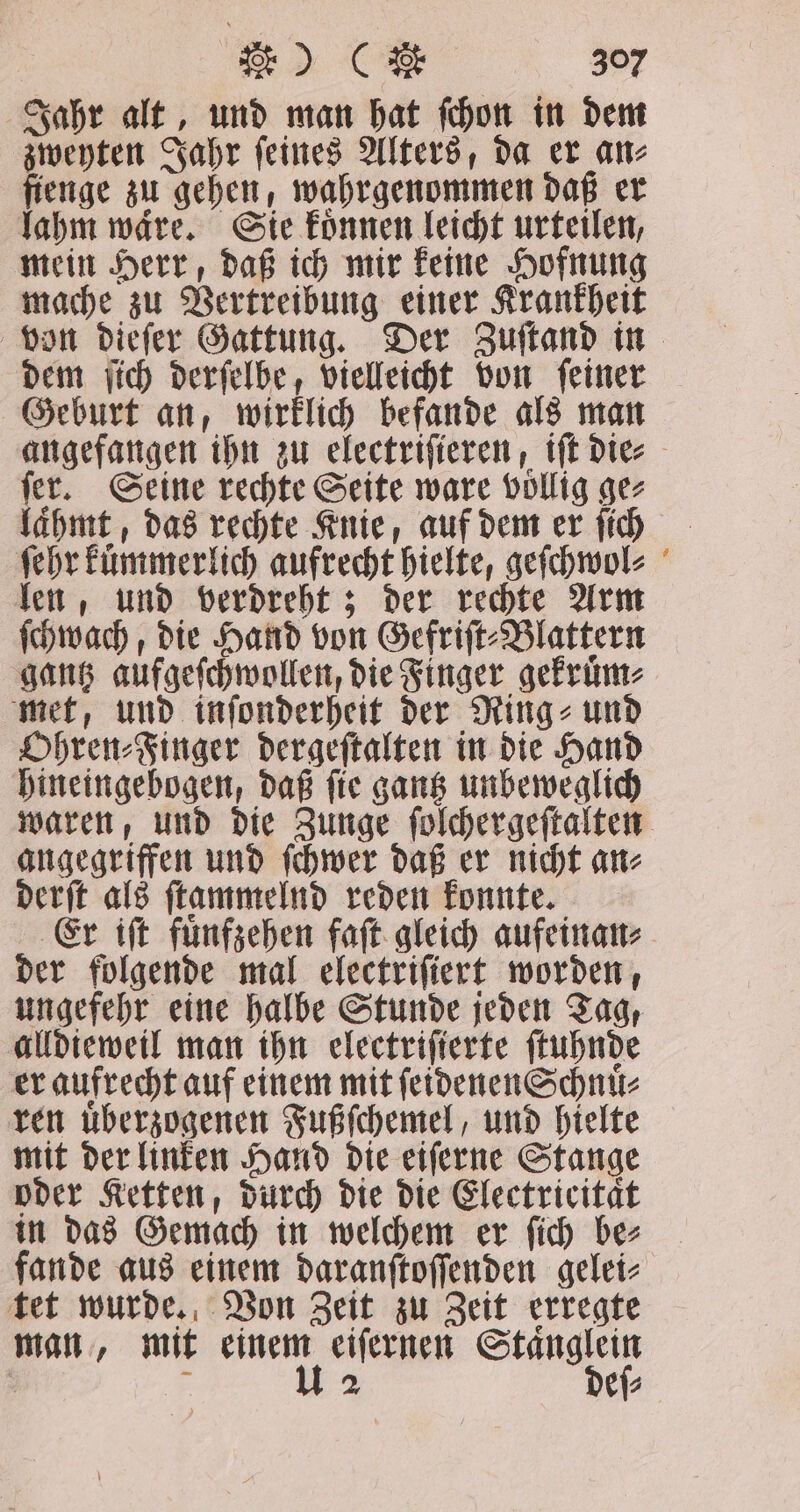 Jahr alt, und man hat fchon in dem zweyten Jahr ſeines Alters, da er an⸗ fienge zu gehen, wahrgenommen daß er lahm waͤre. Sie koͤnnen leicht urteilen, mein Herr, daß ich mir keine Hofnung mache zu Vertreibung einer Krankheit von dieſer Gattung. Der Zuſtand in dem ſich derſelbe, vielleicht von ſeiner Geburt an, wirklich befande als man angefangen ihn zu electriſieren, iſt die⸗ ſer. Seine rechte Seite ware voͤllig ge⸗ lahmt, das rechte Knie, auf dem er ſich ſehr kuͤmmerlich aufrecht hielte, geſchwol⸗ len, und verdreht; der rechte Arm ſchwach, die Hand von Gefriſt⸗Blattern gantz aufgeſchwollen, die Finger gekruͤm⸗ met, und inſonderheit der Ring⸗ und Ohren⸗Finger dergeſtalten in die Hand hineingebogen, daß ſie gantz unbeweglich waren, und die Zunge ſolchergeſtalten angegriffen und ſchwer daß er nicht an⸗ derſt als ſtammelnd reden konnte. Er iſt fuͤnfzehen faſt gleich aufeinan⸗ der folgende mal electriſiert worden, ungefehr eine halbe Stunde jeden Tag, alldieweil man ihn electriſierte ſtuhnde er aufrecht auf einem mit ſeidenen Schnuͤ⸗ ren uͤberzogenen Fußſchemel, und hielte mit der linken Hand die eiſerne Stange oder Ketten, durch die die Electricitaͤt in das Gemach in welchem er ſich be⸗ fande aus einem daranſtoſſenden gelei⸗ tet wurde. Von Zeit zu Zeit erregte man, mit einem eiſernen Staͤnglein | z u 2 deſ⸗