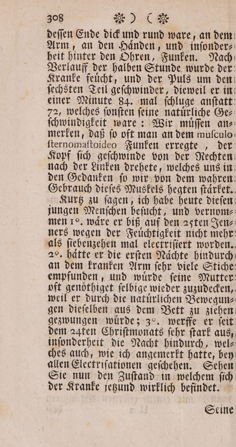 deſſen Ende dick und rund ware, an dem Arm, an den Haͤnden, und inſonder⸗ heit hinter den Ohren, Funken. Nach Verlauff der halben Stunde wurde der Kranke feuͤcht, und der Puls um den ſechsten Teil geſchwinder, dieweil er in einer Minute 84. mal ſchluge anſtatt 72, welches ſonſten ſeine natuͤrliche Ge⸗ ſchwindigkeit ware: Wir muͤſſen an⸗ merken, daß fo oft man an dem mufculoı ſternomaſtoideo Funken erregte, der Kopf ſich geſchwinde von der Rechten nach der Linken drehete, welches uns in den Gedanken ſo wir von dem wahren Gebrauch dieſes Muskels hegten ſtaͤrket. Kurtz zu ſagen, ich habe heute dieſen jungen Menſchen beſucht, und vernom⸗ men 1. ware er biß auf den 25ten Jen⸗ ners wegen der Feuͤchtigkeit nicht mehr als ſiebenzehen mal electrifiert worden. 2°. hätte er die erſten Nächte hindurch an dem kranken Arm ſehr viele Stiche empfunden, und wuͤrde ſeine Mutter oft genoͤthiget ſelbige wieder zuzudecken, weil er durch die natuͤrlichen Bewegun⸗ gen dieſelben aus dem Bett zu ziehen gezwungen würde; 3°, werffe er feit: dem 24ten Chriſtmonats ſehr ſtark aus, inſonderheit die Nacht hindurch, wel⸗ ches auch, wie ich angemerkt hatte, bey allen Electriſationen geſchehen. Sehen Sie nun den Zuſtand in welchem ſich der Kranke jetzund wirklich befindet. Seine