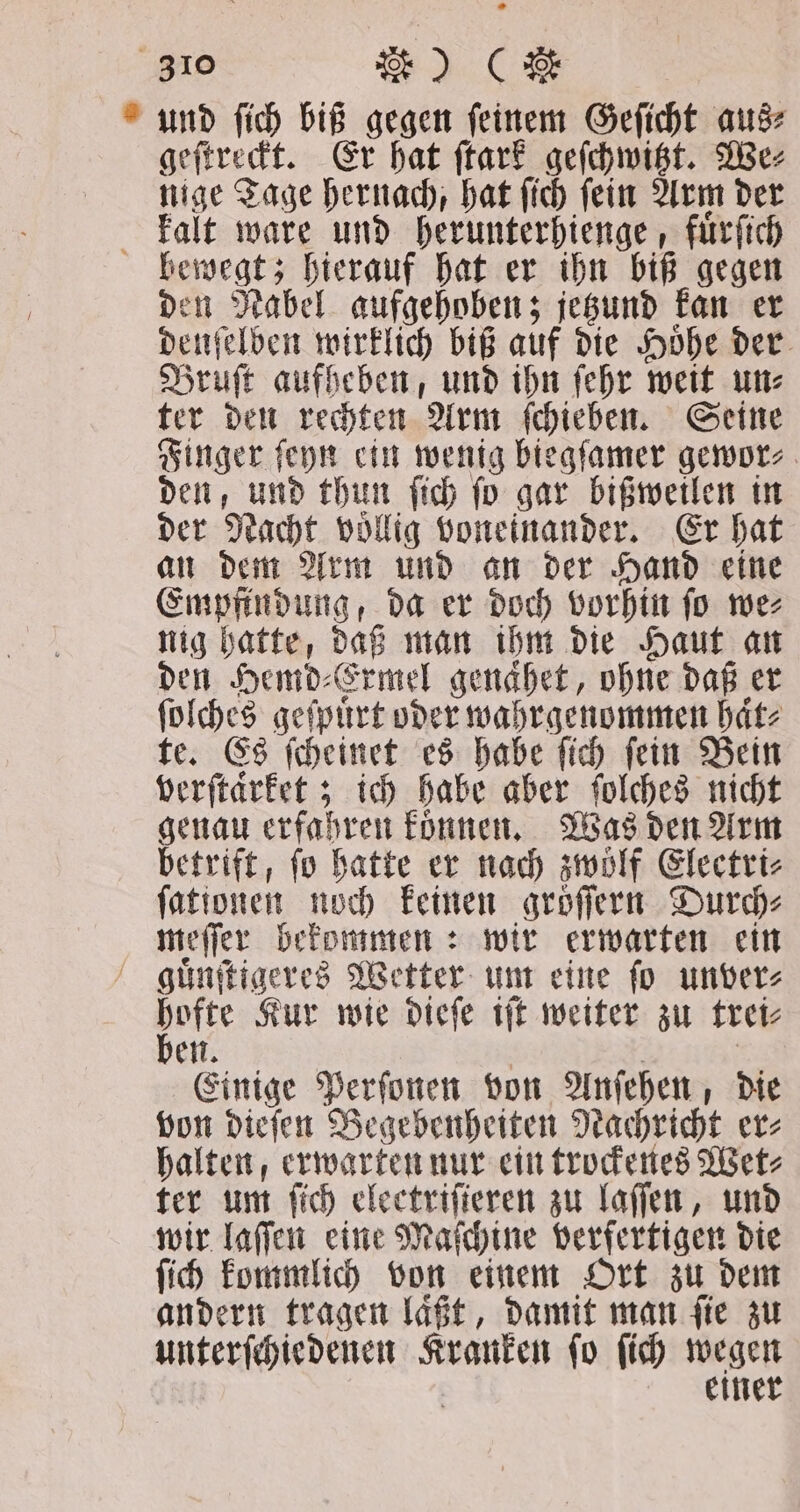 und ſich biß gegen feinem Geſicht aus⸗ geſtreckt. Er hat ſtark geſchwitzt. We⸗ nige Tage hernach, hat ſich ſein Arm der kalt ware und herunterhienge, fuͤrſich bewegt; hierauf hat er ihn biß gegen den Nabel aufgehoben; jetzund kan er denſelben wirklich biß auf die Hoͤhe der Bruſt aufheben, und ihn ſehr weit un⸗ ter den rechten Arm ſchieben. Seine Finger ſeyn ein wenig biegſamer gewor⸗ den, und thun ſich ſo gar bißweilen in der Nacht völlig voneinander. Er hat an dem Arm und an der Hand eine Empfindung, da er doch vorhin ſo we⸗ nig hatte, daß man ihm die Haut an den Hemd⸗Ermel genaͤhet, ohne daß er ſolches geſpuͤrt oder wahrgenommen haͤt⸗ te. Es ſcheinet es habe ſich ſein Bein verſtaͤrket; ich habe aber ſolches nicht genau erfahren koͤnnen. Was den Arm betrift, fo hatte er nach zwölf Electri⸗ a noch keinen gröſſern Durch⸗ meſſer bekommen: wir erwarten ein guͤnſtigeres Wetter um eine ſo unver⸗ 1115 Kur wie dieſe iſt weiter zu trei⸗ Einige Perſonen von Anſehen, die von dieſen Begebenheiten Nachricht er⸗ halten, erwarten nur ein trockenes Wet⸗ ter um fich electrifieren zu laſſen, und wir laſſen eine Maſchine verfertigen die ſich kommlich von einem Ort zu dem andern tragen laͤßt, damit man ſie zu unterſchiedenen Kranken ſo ſich wegen einer