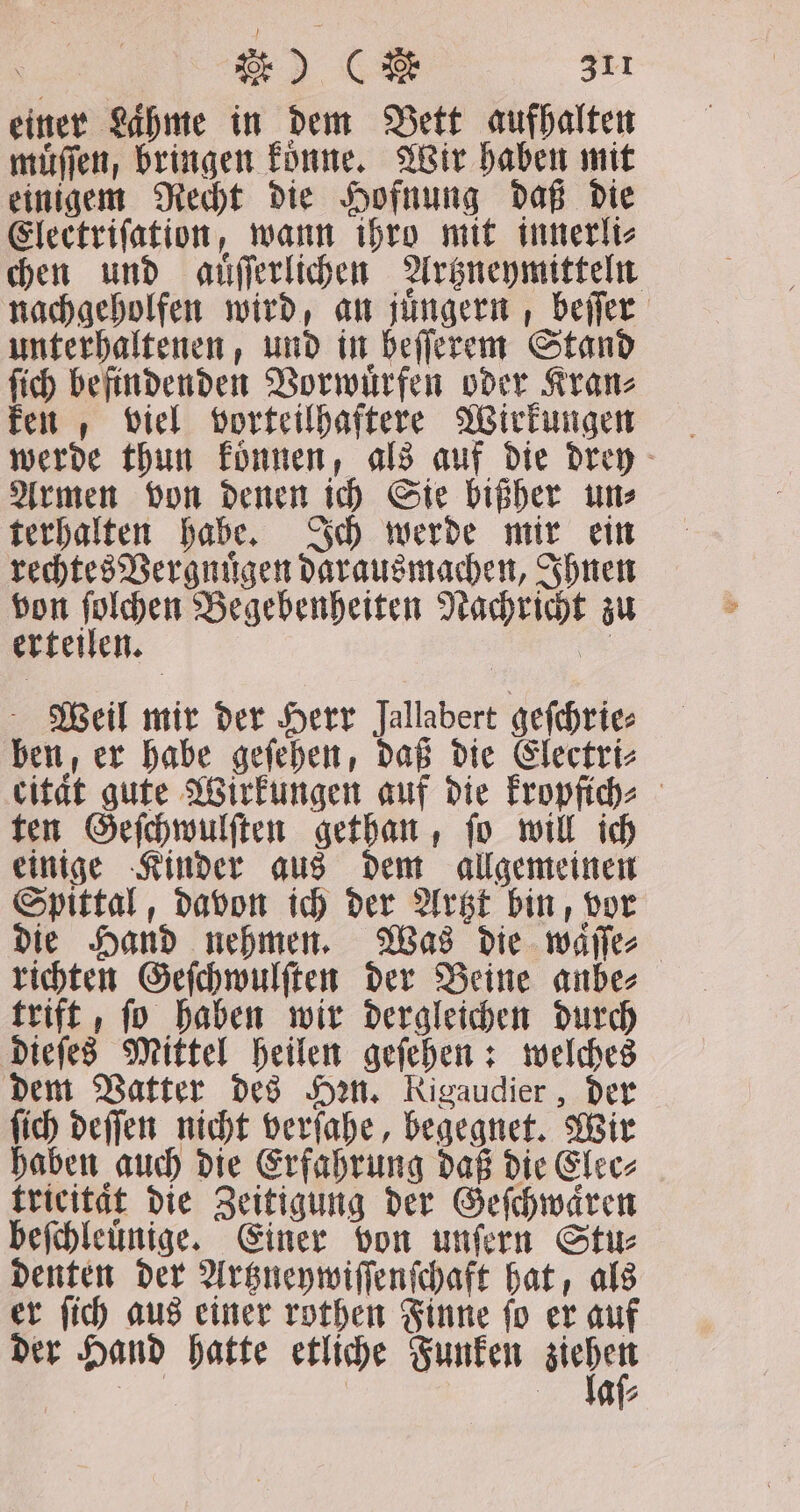 einer Lahme in dem Bett aufhalten muͤſſen, bringen koͤnne. Wir haben mit einigem Recht die Hofnung daß die Electriſation, wann ihro mit innerli⸗ chen und auͤſſerlichen Artzneymitteln nachgeholfen wird, an juͤngern, beſſer unterhaltenen, und in beſſerem Stand ſich befindenden Vorwuͤrfen oder Kran⸗ ken, viel vorteilhaftere Wirkungen werde thun koͤnnen, als auf die drey Armen von denen ich Sie bißher un⸗ terhalten habe. Ich werde mir ein rechtes Vergnuͤgen darausmachen, Ihnen von 1 8 Begebenheiten Nachricht zu erteilen. = Weil mir der Herr Jallabert geſchrie⸗ ben, er habe geſehen, daß die Electri⸗ citat gute Wirkungen auf die kropfich⸗ ten Geſchwulſten gethan, ſo will ich einige Kinder aus dem allgemeinen Spittal, davon ich der Artzt bin, vor die Hand nehmen. Was die waͤſſe⸗ richten Geſchwulſten der Beine anbe⸗ trift, ſo haben wir dergleichen durch dieſes Mittel heilen geſehen: welches dem Vatter des Hen. Rigaudier , der ſich deſſen nicht verſahe, begegnet. Wir haben auch die Erfahrung daß die Elec⸗ fricitat die Zeitigung der Geſchwaͤren beſchleuͤnige. Einer von unſern Stu⸗ denten der Artzneywiſſenſchaft hat, als er ſich aus einer rothen Finne ſo er auf der Hand hatte etliche Funken 7 — : 77 G