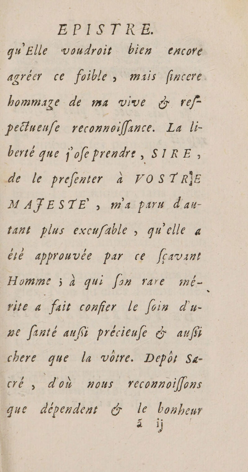 gu Elle voudroit bien encore hommaze de ma vive & ref peituenfe reconnoiffance. La li- berté que j'ofe prendre , SIRE ; de le prefenter à VOSTRIE MATESTE ; maiparu d'au- tant plus excufable , qu'elle à és approuvée par ce fcavant Homme ÿ à qui fan rare imé- rite a fait confier le foin d'u- ue fente aufi précienfe & auf chere que la votre. Depot Se- cré, doù nous reconnoilons que dépendent & le bonheur Lu s