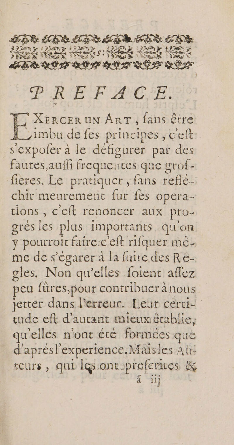 LS LES LES LE PER EE HE EX KE HE LOU AE Re TIR Qu APT ES QE PREFACE. XERCERUN ART, fans être imbu de fes principes , c'eft: sexpofer à le défigurer par des fautes auf frequences que grof- fieres. Le pratiquer , fans reflé- chir meurement fur fes opera- tions , c'eft renoncer aux pro- gres les plus importants. qu'on y pourroit faire:c'eft rifquer mê- me de s’égarer à la fuire des Re- gles. Non qu’elles foient affez peu füres,pour contribuer à nous jetter dans Perreur. Leur certi- tude eft d' autant mieux établie, qu elles n’ont été formées que d'aprés experience, Maisles A: tcurs , qui lésiont rprefcrices &amp; à 11j