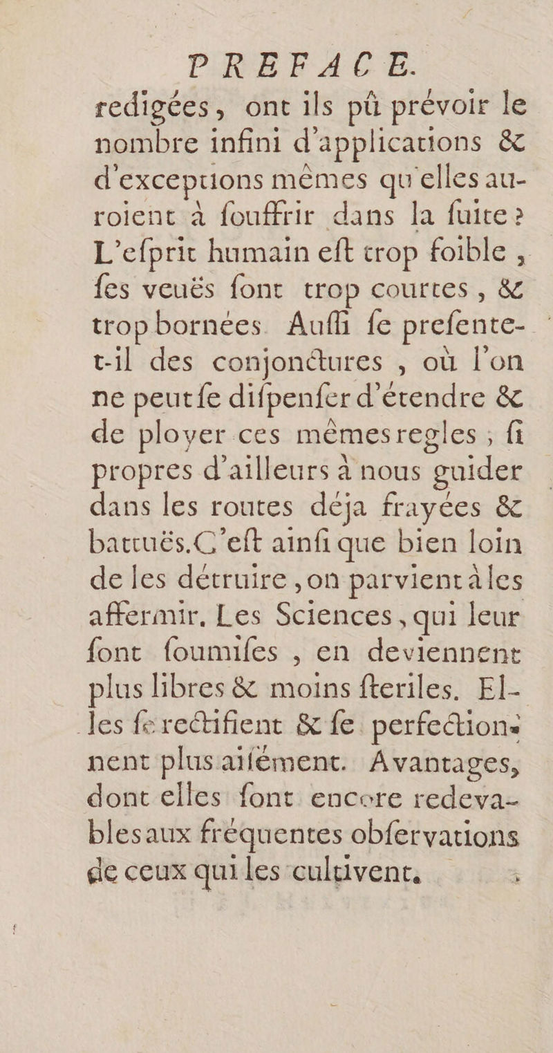 redigées, ont ils pû prévoir le nombre infini d'applications &amp; d'exceprions mêmes qu'elles au- roient à fouffrir dans la fuite » L’efprit humain ef trop foible , fes veuës font trop courtes, &amp; tropbornées Auf fe prefente- til des conjonures , où l'on ne peut fe difpenfer d'étendre &amp; de plover ces mèmesregles ; fi propres d’ailleurs à nous guider dans les routes déja frayées &amp; batruës.C'eft ainfi que bien loin de les détruire ,on parvientales affermir, Les Sciences , qui leur font foumiles , en deviennent plus libres &amp; moins fteriles. El- les ferectifient &amp; fe perfection: nent plusaifément. Avantages, dont elles font encore redeva- blesaux fréquentes obfervations de ceux qui les cultivent,